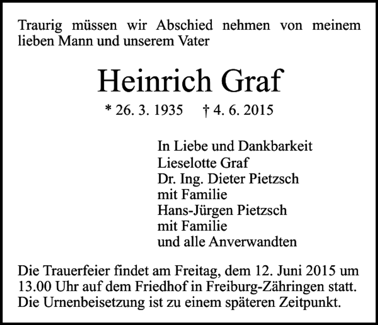 <p>Traurig müssen wir Abschied nehmen von meinem<br />lieben Mann und unserem Vater</p><p>Heinrich Graf<br />* 26. 3. 1935</p><p>† 4. 6. 2015</p><p>In Liebe und Dankbarkeit<br />Lieselotte Graf<br />Dr. Ing. Dieter Pietzsch<br />mit Familie<br />Hans-Jürgen Pietzsch<br />mit Familie<br />und alle Anverwandten<br />Die Trauerfeier findet am Freitag, dem 12. Juni 2015 um<br />13.00 Uhr auf dem Friedhof in Freiburg-Zähringen statt.<br />Die Urnenbeisetzung ist zu einem späteren Zeitpunkt.</p>