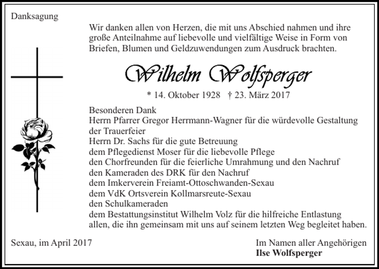 <p>Danksagung<br />Wir danken allen von Herzen, die mit uns Abschied nahmen und ihre<br />große Anteilnahme auf liebevolle und vielfältige Weise in Form von<br />Briefen, Blumen und Geldzuwendungen zum Ausdruck brachten.</p><p>* 14. Oktober 1928 † 23. März 2017<br />Besonderen Dank<br />Herrn Pfarrer Gregor Herrmann-Wagner für die würdevolle Gestaltung<br />der Trauerfeier<br />Herrn Dr. Sachs für die gute Betreuung<br />dem Pflegedienst Moser für die liebevolle Pflege<br />den Chorfreunden für die feierliche Umrahmung und den Nachruf<br />den Kameraden des DRK für den Nachruf<br />dem Imkerverein Freiamt-Ottoschwanden-Sexau<br />dem VdK Ortsverein Kollmarsreute-Sexau<br />den Schulkameraden<br />dem Bestattungsinstitut Wilhelm Volz für die hilfreiche Entlastung<br />allen, die ihn gemeinsam mit uns auf seinem letzten Weg begleitet haben.<br />Sexau, im April 2017</p><p>Im Namen aller Angehörigen<br />Ilse Wolfsperger</p>