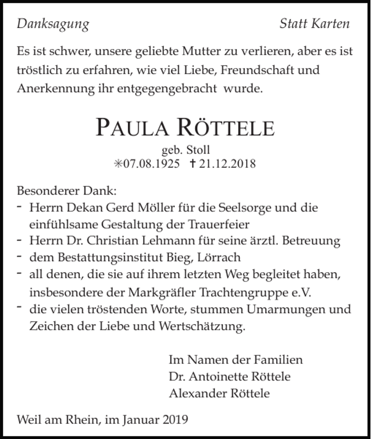 <p>Danksagung</p><p>Statt Karten</p><p>Es ist schwer, unsere geliebte Mutter zu verlieren, aber es ist<br />tröstlich zu erfahren, wie viel Liebe, Freundschaft und<br />Anerkennung ihr entgegengebracht wurde.</p><p>PAULA RÖTTELE<br />geb. Stoll<br />✳07.08.1925 ✝ 21.12.2018<br />Besonderer Dank:<br />- Herrn Dekan Gerd Möller für die Seelsorge und die<br />einfühlsame Gestaltung der Trauerfeier<br />- Herrn Dr. Christian Lehmann für seine ärztl. Betreuung<br />- dem Bestattungsinstitut Bieg, Lörrach<br />- all denen, die sie auf ihrem letzten Weg begleitet haben,<br />insbesondere der Markgräfler Trachtengruppe e.V.<br />- die vielen tröstenden Worte, stummen Umarmungen und<br />Zeichen der Liebe und Wertschätzung.<br />Im Namen der Familien<br />Dr. Antoinette Röttele<br />Alexander Röttele<br />Weil am Rhein, im Januar 2019</p>