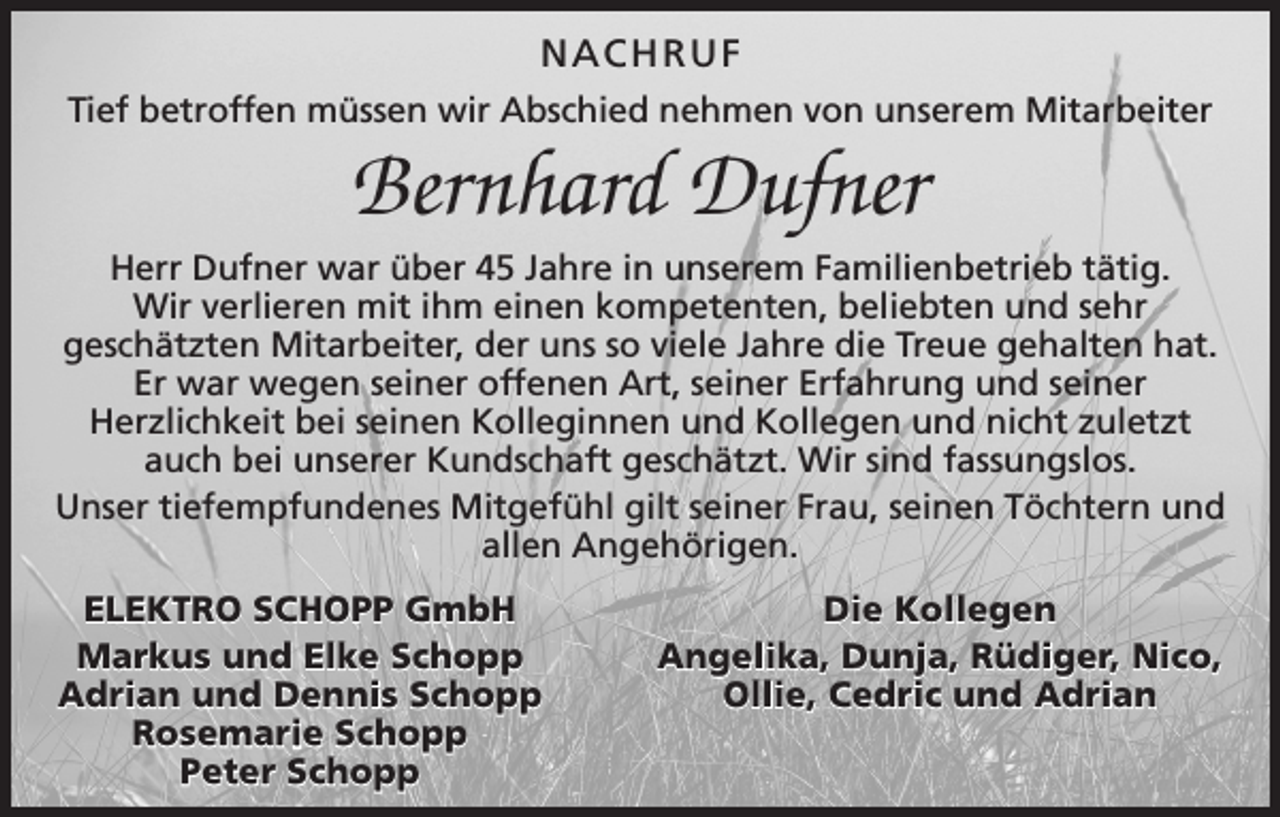 <p>NACHRUF<br />Tief betroffen müssen wir Abschied nehmen von unserem Mitarbeiter</p><p>Bernhard Dufner<br />Herr Dufner war über 45 Jahre in unserem Familienbetrieb tätig.<br />Wir verlieren mit ihm einen kompetenten, beliebten und sehr<br />­geschätzten Mitarbeiter, der uns so viele Jahre die Treue gehalten hat.<br />Er war wegen seiner offenen Art, seiner Erfahrung und seiner<br />­Herzlichkeit bei seinen Kolleginnen und Kollegen und nicht zuletzt<br />auch bei unserer Kundschaft geschätzt. Wir sind fassungslos.<br />Unser tiefempfundenes Mitgefühl gilt seiner Frau, seinen Töchtern und<br />allen Angehörigen.<br />ELEKTRO SCHOPP GmbH<br />Markus und Elke Schopp<br />Adrian und Dennis Schopp<br />Rosemarie Schopp<br />Peter Schopp</p><p>Die Kollegen<br />Angelika, Dunja, Rüdiger, Nico,<br />Ollie, Cedric und Adrian</p>