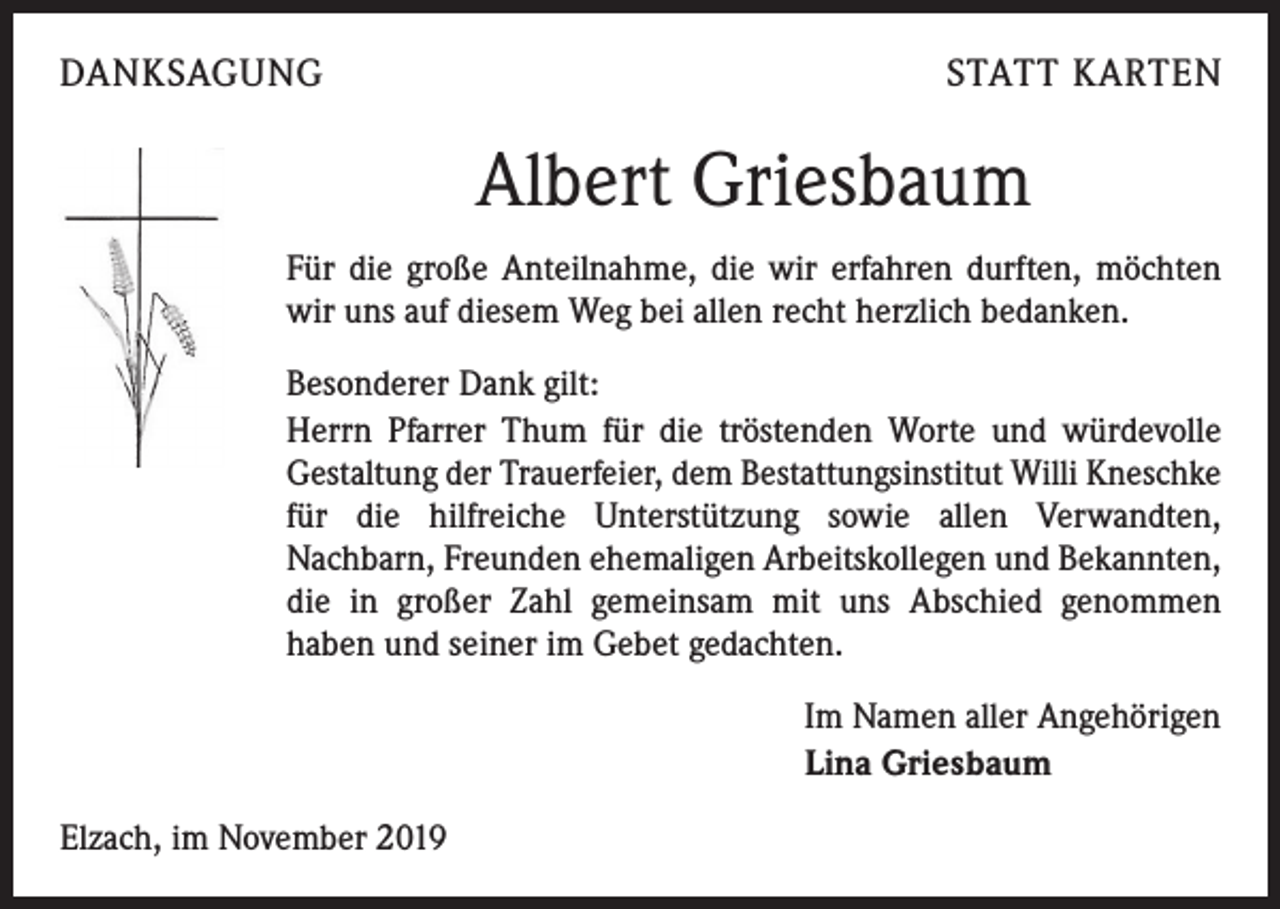 <p>DANKSAGUNG</p><p>STATT KARTEN</p><p>Albert Griesbaum<br />Für die große Anteilnahme, die wir erfahren durften, möchten<br />wir uns auf diesem Weg bei allen recht herzlich bedanken.<br />Besonderer Dank gilt:<br />Herrn Pfarrer Thum für die tröstenden Worte und würdevolle<br />­Gestaltung der Trauerfeier, dem Bestattungsinstitut Willi Kneschke<br />für die hilfreiche Unterstützung sowie allen Verwandten,<br />­Nachbarn, Freunden ehemaligen Arbeitskollegen und Bekannten,<br />die in großer Zahl gemeinsam mit uns Abschied genommen<br />haben und seiner im Gebet gedachten.<br />Im Namen aller Angehörigen<br />Lina Griesbaum<br />Elzach, im November 2019</p>