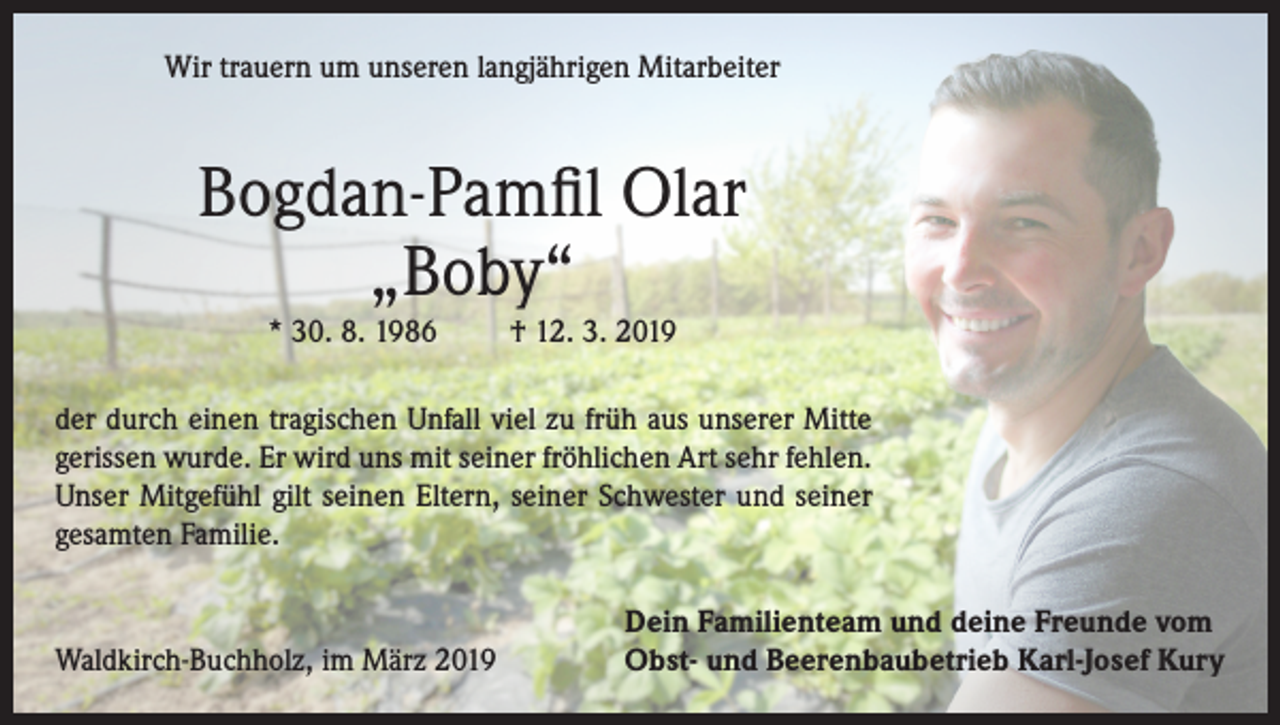 <p>Wir trauern um unseren langjährigen Mitarbeiter</p><p>Bogdan-Pamfil Olar<br />„Boby“<br />* 30. 8. 1986</p><p>† 12. 3. 2019</p><p>der durch einen tragischen Unfall viel zu früh aus unserer Mitte<br />gerissen wurde. Er wird uns mit seiner fröhlichen Art sehr fehlen.<br />Unser Mitgefühl gilt seinen Eltern, seiner Schwester und seiner<br />gesamten Familie.</p><p>Waldkirch-Buchholz, im März 2019</p><p>Dein Familienteam und deine Freunde vom<br />Obst- und Beerenbaubetrieb Karl-Josef Kury</p>