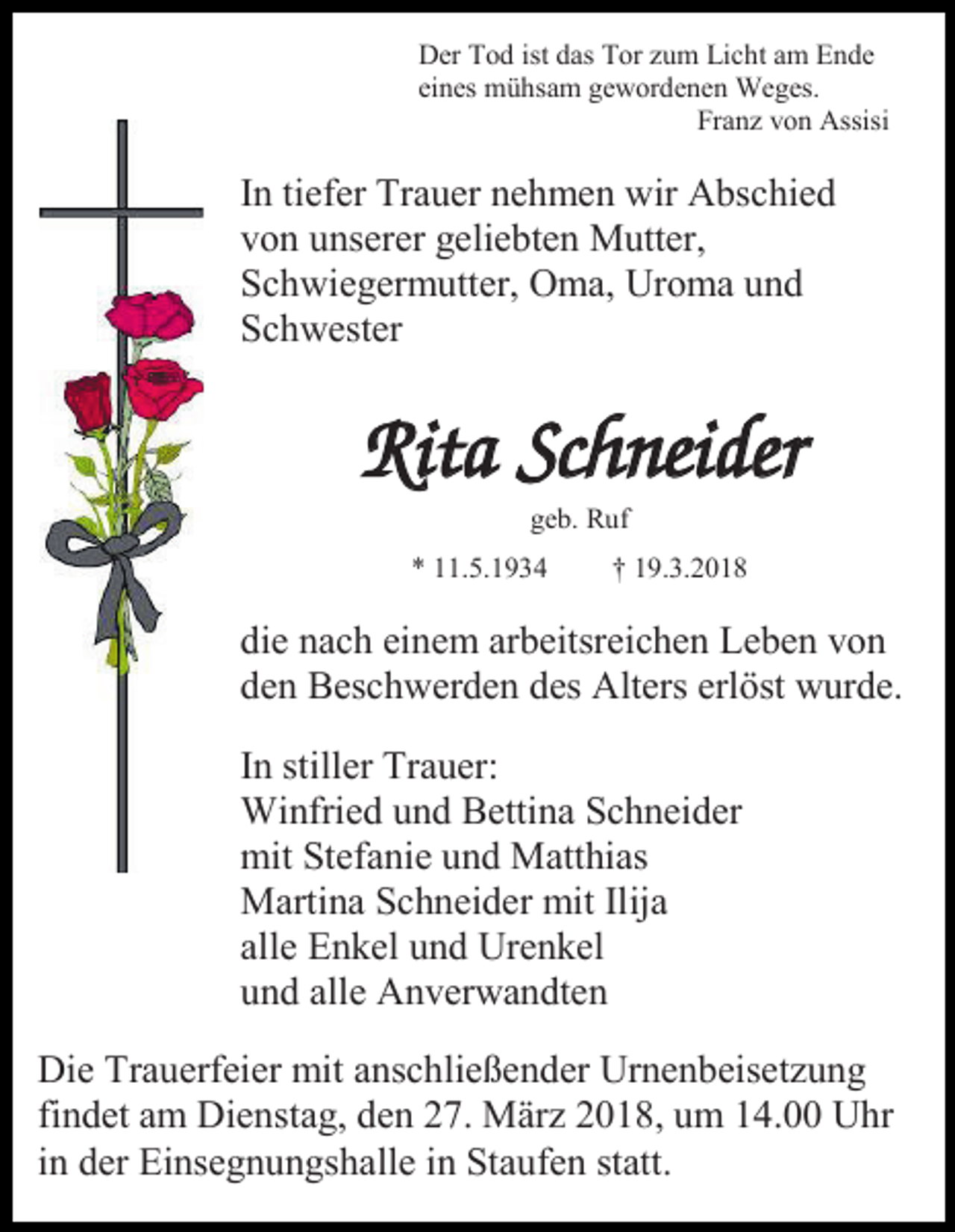 <p>Der Tod ist das Tor zum Licht am Ende<br />eines mühsam gewordenen Weges.<br />Franz von Assisi</p><p>In tiefer Trauer nehmen wir Abschied<br />von unserer geliebten Mutter,<br />Schwiegermutter, Oma, Uroma und<br />Schwester</p><p>Rita Schneider<br />geb. Ruf<br />* 11.5.1934</p><p>† 19.3.2018</p><p>die nach einem arbeitsreichen Leben von<br />den Beschwerden des Alters erlöst wurde.<br />In stiller Trauer:<br />Winfried und Bettina Schneider<br />mit Stefanie und Matthias<br />Martina Schneider mit Ilija<br />alle Enkel und Urenkel<br />und alle Anverwandten<br />Die Trauerfeier mit anschließender Urnenbeisetzung<br />findet am Dienstag, den 27. März 2018, um 14.00 Uhr<br />in der Einsegnungshalle in Staufen statt.</p>
