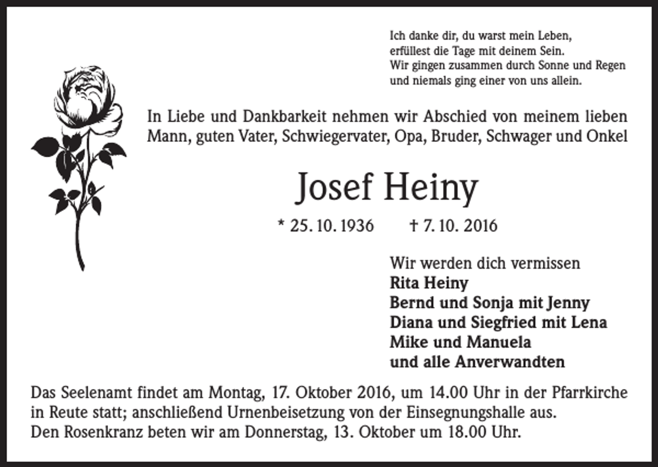 <p>Ich danke dir, du warst mein Leben,<br />erfüllest die Tage mit deinem Sein.<br />Wir gingen zusammen durch Sonne und Regen<br />und niemals ging einer von uns allein.</p><p>In Liebe und Dankbarkeit nehmen wir Abschied von meinem lieben<br />Mann, guten Vater, Schwiegervater, Opa, Bruder, Schwager und Onkel</p><p>Josef Heiny<br />* 25. 10. 1936 † 7. 10. 2016<br />Wir werden dich vermissen<br />Rita Heiny<br />Bernd und Sonja mit Jenny<br />Diana und Siegfried mit Lena<br />Mike und Manuela<br />und alle Anverwandten<br />Das Seelenamt findet am Montag, 17. Oktober 2016, um 14.00 Uhr in der Pfarrkirche<br />in Reute statt; anschließend Urnenbeisetzung von der Einsegnungshalle aus.<br />Den Rosenkranz beten wir am Donnerstag, 13. Oktober um 18.00 Uhr.</p>