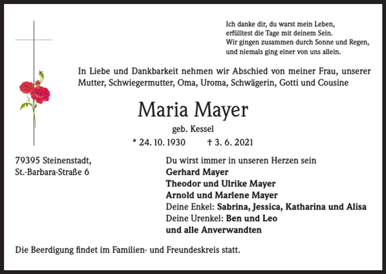 <p>Ich danke dir, du warst mein Leben,<br />erfülltest die Tage mit deinem Sein.<br />Wir gingen zusammen durch Sonne und Regen,<br />und niemals ging einer von uns allein.</p><p>In Liebe und Dankbarkeit nehmen wir Abschied von meiner Frau, unserer<br />Mutter, Schwiegermutter, Oma, Uroma, Schwägerin, Gotti und Cousine</p><p>Maria Mayer<br />geb. Kessel<br />* 24. 10. 1930<br />† 3. 6. 2021<br />79395 Steinenstadt,<br />St.-Barbara-Straße 6</p><p>Du wirst immer in unseren Herzen sein<br />Gerhard Mayer<br />Theodor und Ulrike Mayer<br />Arnold und Marlene Mayer<br />Deine Enkel: Sabrina, Jessica, Katharina und Alisa<br />Deine Urenkel: Ben und Leo<br />und alle Anverwandten</p><p>Die Beerdigung findet im Familien- und Freundeskreis statt.</p>