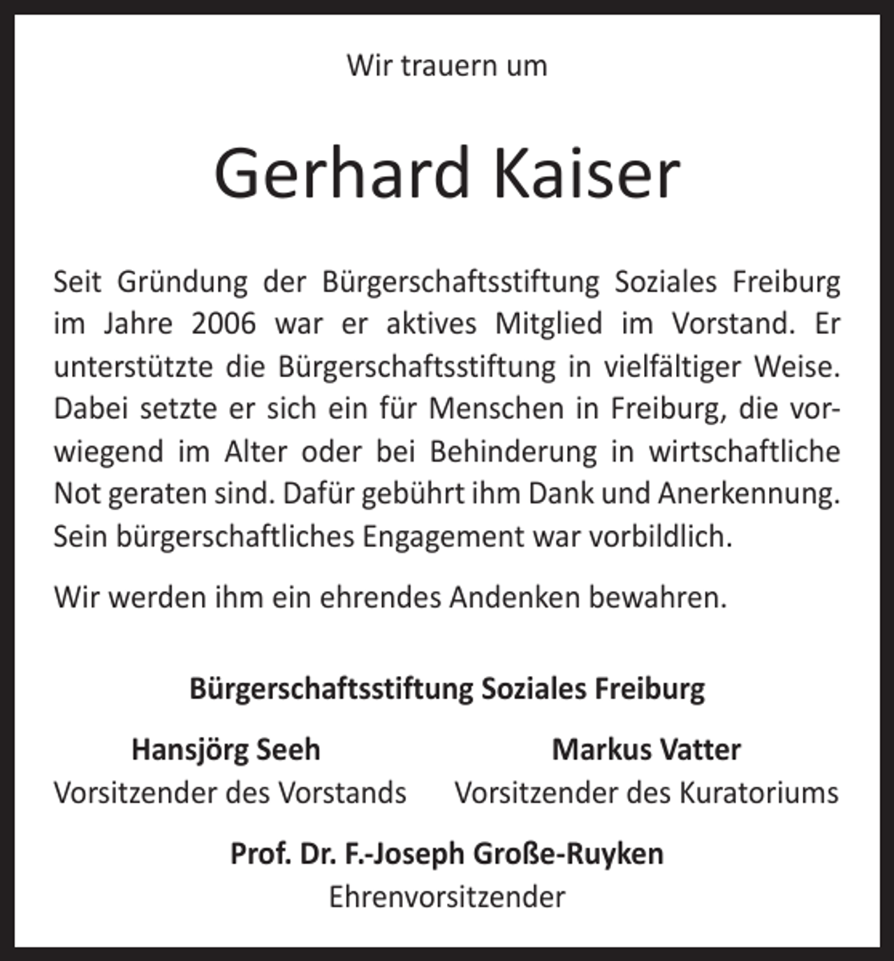 <p>Wir trauern um</p><p>Gerhard Kaiser<br />Seit Gründung der Bürgerschaftsstiftung Soziales Freiburg<br />im Jahre 2006 war er aktives Mitglied im Vorstand. Er<br />­unterstützte die Bürgerschaftsstiftung in vielfältiger Weise.<br />Dabei setzte er sich ein für Menschen in Freiburg, die vorwiegend im Alter oder bei Behinderung in wirtschaftliche<br />Not geraten sind. ­Dafür gebührt ihm Dank und Anerkennung.<br />Sein bürgerschaftliches Engagement war vorbildlich.<br />Wir werden ihm ein ehrendes Andenken bewahren.<br />Bürgerschaftsstiftung Soziales Freiburg</p><p>Hansjörg Seeh<br />orsitzender des Vorstands<br />V</p><p>Markus Vatter<br />Vorsitzender des Kuratoriums</p><p>Prof. Dr. F.-Joseph Große-Ruyken<br />Ehrenvorsitzender</p>