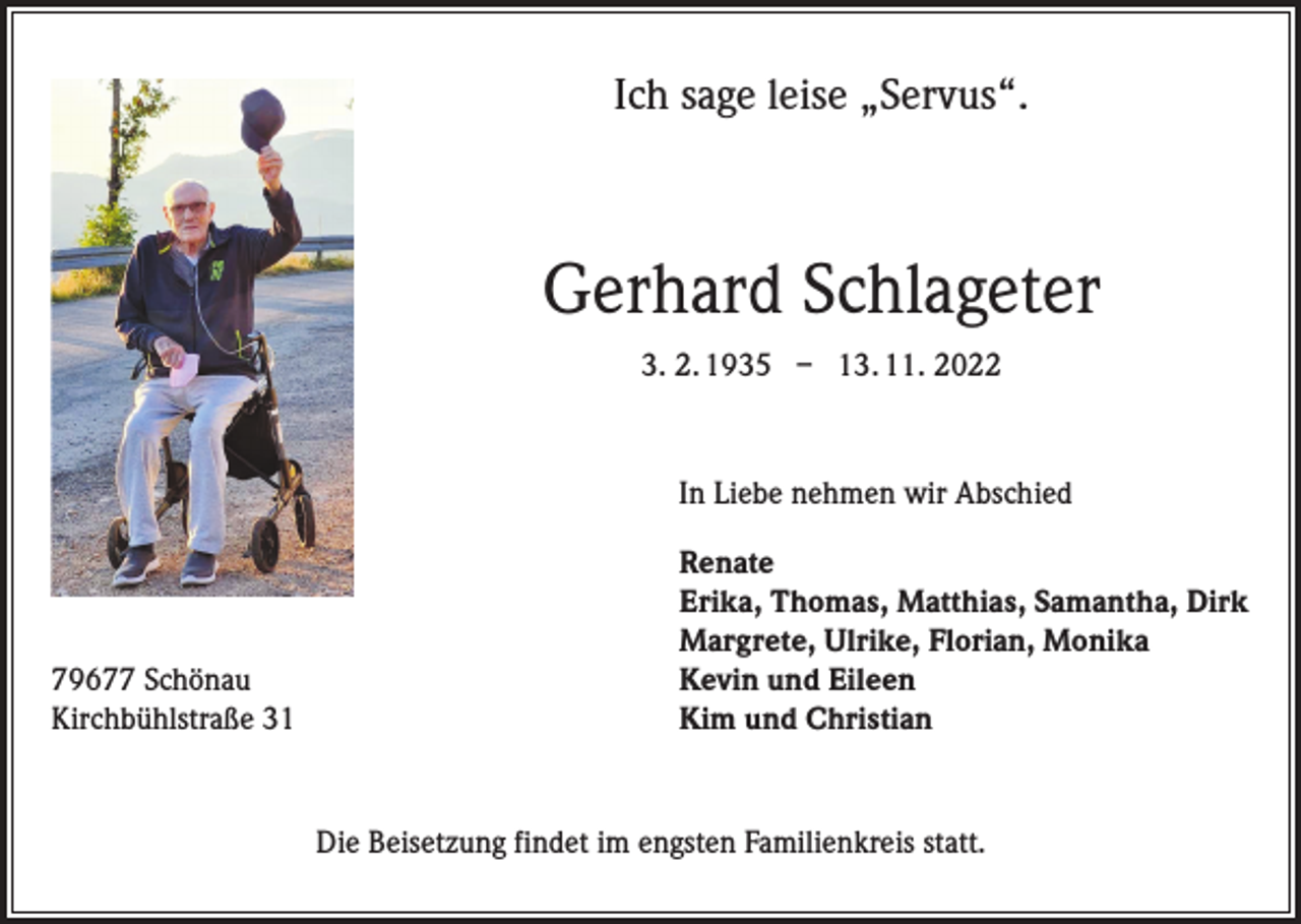 <p>Ich sage leise „Servus“.</p><p>Gerhard Schlageter<br />3. 2. 1935 – 13. 11. 2022</p><p>In Liebe nehmen wir Abschied<br />Renate</p><p>Erika, Thomas, Matthias, Samantha, Dirk</p><p>Margrete, Ulrike, Florian, Monika<br />79677 Schönau<br />Kevin und Eileen<br />Kirchbühlstraße 31<br />Kim und Christian</p><p>Die Beisetzung findet im engsten Familienkreis statt.</p>