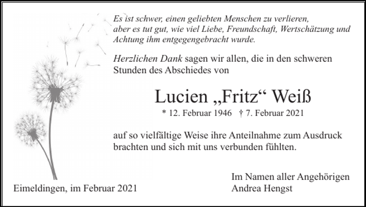 <p>Es ist schwer, einen geliebten Menschen zu verlieren,<br />aber es tut gut, wie viel Liebe, Freundschaft, Wertschätzung und<br />Achtung ihm entgegengebracht wurde.</p><p>Herzlichen Dank sagen wir allen, die in den schweren<br />Stunden des Abschiedes von</p><p>Lucien „Fritz“ Weiß<br />* 12. Februar 1946 † 7. Februar 2021</p><p>auf so vielfältige Weise ihre Anteilnahme zum Ausdruck<br />brachten und sich mit uns verbunden fühlten.</p><p>Eimeldingen, im Februar 2021</p><p>Im Namen aller Angehörigen<br />Andrea Hengst</p>