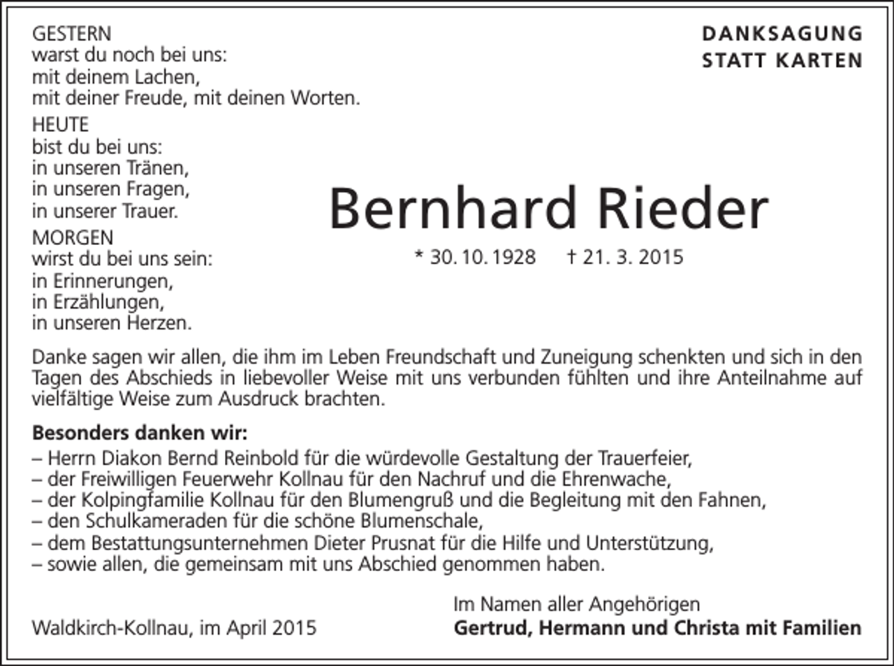<p>GESTERN<br />warst du noch bei uns:<br />mit deinem Lachen,<br />mit deiner Freude, mit deinen Worten.<br />HEUTE<br />bist du bei uns:<br />in unseren Tränen,<br />in unseren Fragen,<br />in unserer Trauer.<br />MORGEN<br />wirst du bei uns sein:<br />in Erinnerungen,<br />in Erzählungen,<br />in unseren Herzen.</p><p>DANKSAGUNG<br />S TAT T K A RT E N</p><p>Bernhard Rieder<br />* 30. 10. 1928 † 21. 3. 2015</p><p>Danke sagen wir allen, die ihm im Leben Freundschaft und Zuneigung schenkten und sich in den<br />Tagen des Abschieds in liebevoller Weise mit uns verbunden fühlten und ihre Anteilnahme auf<br />vielfältige Weise zum Ausdruck brachten.<br />Besonders danken wir:<br />– Herrn Diakon Bernd Reinbold für die würdevolle Gestaltung der Trauerfeier,<br />– der Freiwilligen Feuerwehr Kollnau für den Nachruf und die Ehrenwache,<br />– der Kolpingfamilie Kollnau für den Blumengruß und die Begleitung mit den Fahnen,<br />– den Schulkameraden für die schöne Blumenschale,<br />– dem Bestattungsunternehmen Dieter Prusnat für die Hilfe und Unterstützung,<br />– sowie allen, die gemeinsam mit uns Abschied genommen haben.</p><p>Waldkirch-Kollnau, im April 2015</p><p>Im Namen aller Angehörigen<br />Gertrud, Hermann und Christa mit Familien</p>