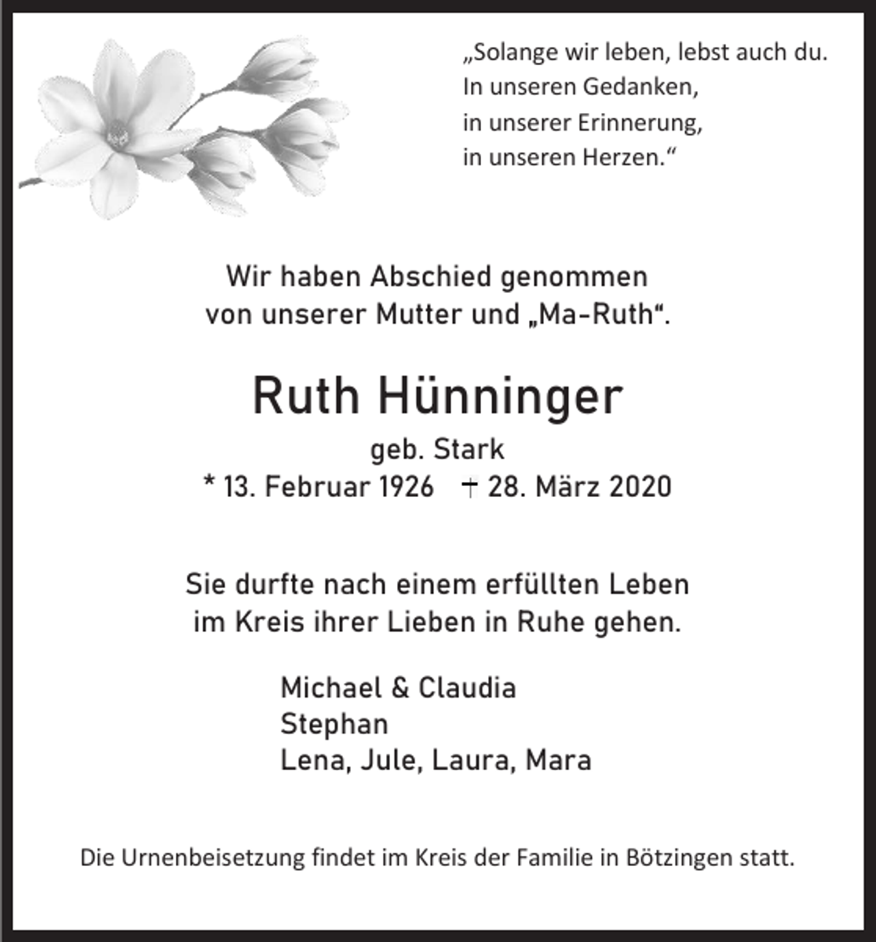 <p>„Solange wir leben, lebst auch du.<br />In unseren Gedanken,<br />in unserer Erinnerung,<br />in unseren Herzen.“</p><p>Wir haben Abschied genommen<br />von unserer Mutter und „Ma-Ruth“.</p><p>Ruth Hünninger<br />geb. Stark<br />* 13. Februar 1926<br />28. März 2020<br />Sie durfte nach einem erfüllten Leben<br />im Kreis ihrer Lieben in Ruhe gehen.<br />Michael &amp; Claudia<br />Stephan<br />Lena, Jule, Laura, Mara<br />Die Urnenbeisetzung findet im Kreis der Familie in Bötzingen statt.</p>