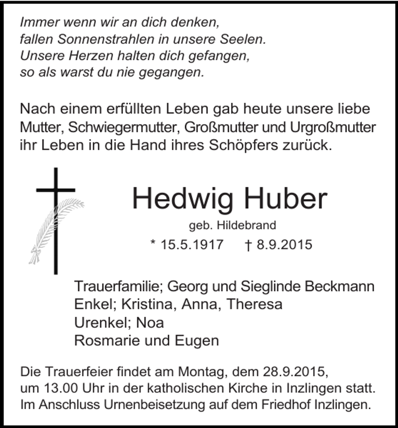 <p>Immer wenn wir an dich denken,<br />fallen Sonnenstrahlen in unsere Seelen.<br />Unsere Herzen halten dich gefangen,<br />so als warst du nie gegangen.</p><p>Nach einem erfüllten Leben gab heute unsere liebe<br />Mutter, Schwiegermutter, Großmutter und Urgroßmutter<br />ihr Leben in die Hand ihres Schöpfers zurück.</p><p>Hedwig Huber<br />geb. Hildebrand</p><p>* 15.5.1917</p><p>† 8.9.2015</p><p>Trauerfamilie; Georg und Sieglinde Beckmann<br />Enkel; Kristina, Anna, Theresa<br />Urenkel; Noa<br />Rosmarie und Eugen<br />Die Trauerfeier findet am Montag, dem 28.9.2015,<br />um 13.00 Uhr in der katholischen Kirche in Inzlingen statt.<br />Im Anschluss Urnenbeisetzung auf dem Friedhof Inzlingen.</p>