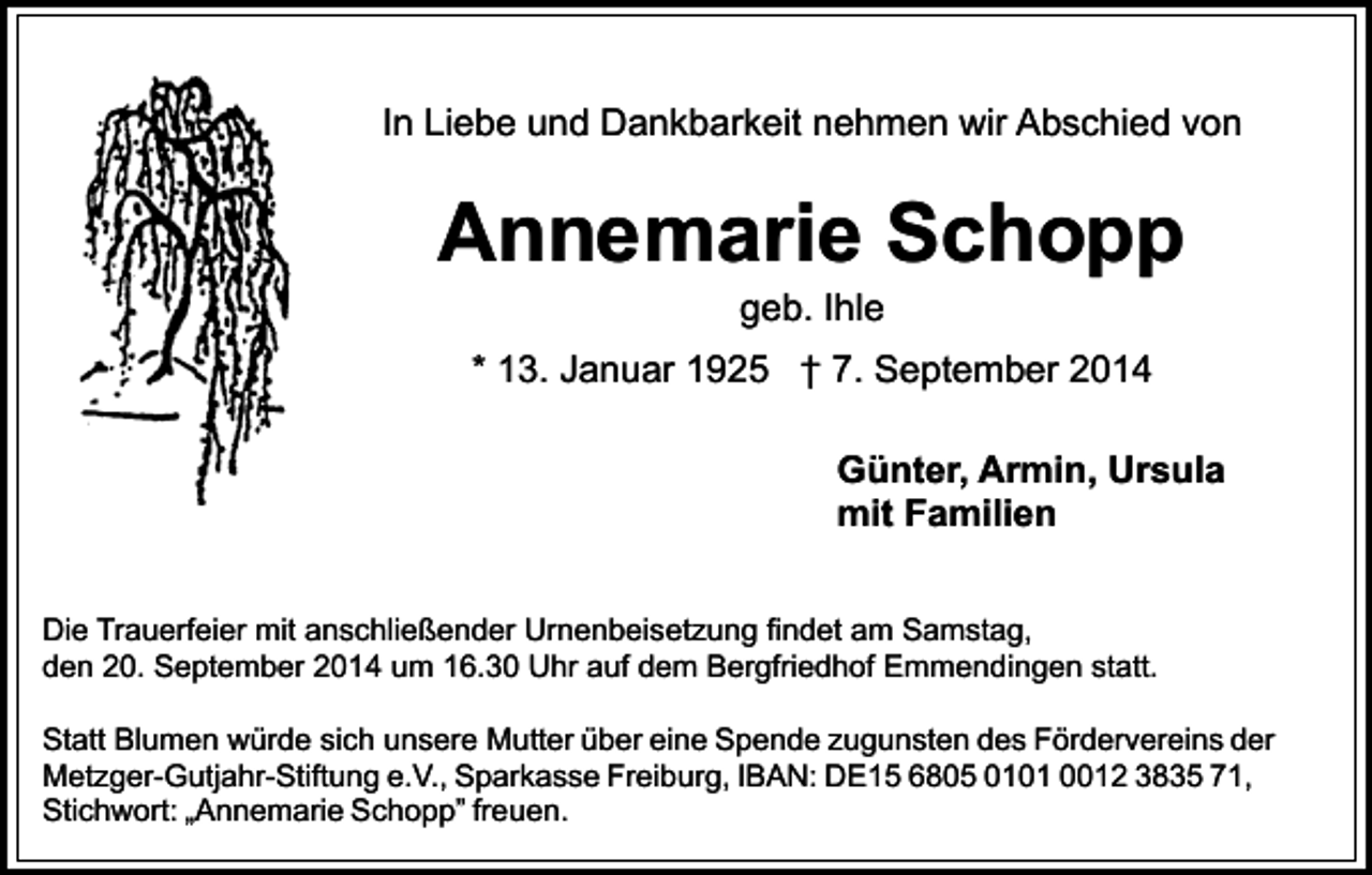 <p>In Liebe und Dankbarkeit nehmen wir Abschied von</p><p>Annemarie Schopp<br />geb. Ihle</p><p>* 13. Januar 1925 † 7. September 2014<br />Günter, Armin, Ursula<br />mit Familien<br />Die Trauerfeier mit anschließender Urnenbeisetzung findet am Samstag,<br />den 20. September 2014 um 16.30 Uhr auf dem Bergfriedhof Emmendingen statt.<br />Statt Blumen würde sich unsere Mutter über eine Spende zugunsten des Fördervereins der<br />Metzger-Gutjahr-Stiftung e.V., Sparkasse Freiburg, IBAN: DE15 6805 0101 0012 3835 71,<br />Stichwort: „Annemarie Schopp” freuen.</p>