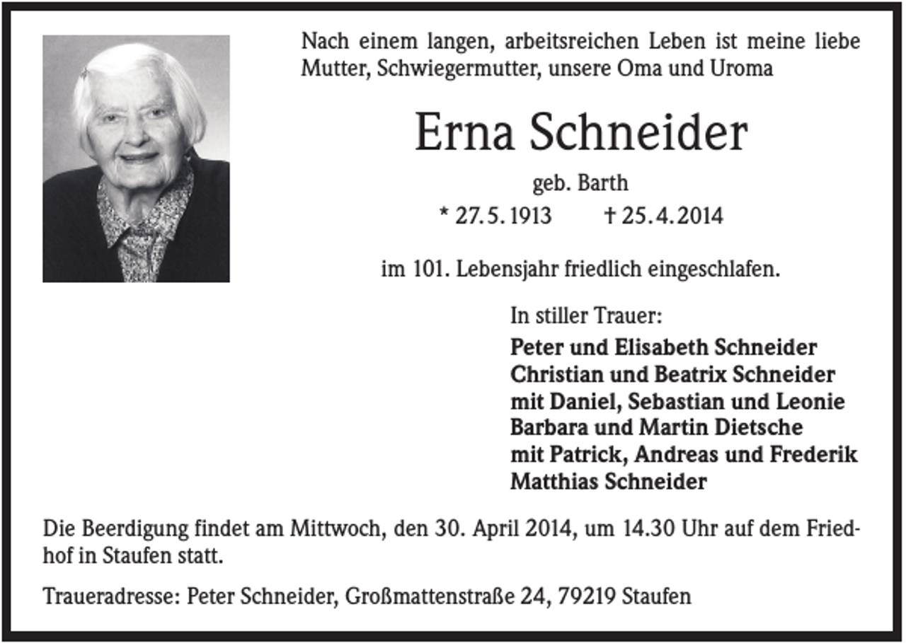 <p>Nach einem langen, arbeitsreichen Leben ist meine liebe<br />Mutter, Schwiegermutter, unsere Oma und Uroma</p><p>Erna Schneider<br />geb. Barth<br />* 27. 5. 1913<br />† 25. 4. 2014<br />im 101. Lebensjahr friedlich eingeschlafen.<br />In stiller Trauer:<br />Peter und Elisabeth Schneider<br />Christian und Beatrix Schneider<br />mit Daniel, Sebastian und Leonie<br />Barbara und Martin Dietsche<br />mit Patrick, Andreas und Frederik<br />Matthias Schneider<br />Die Beerdigung findet am Mittwoch, den 30. April 2014, um 14.30 Uhr auf dem Friedhof in Staufen statt.<br />Traueradresse: Peter Schneider, Großmattenstraße 24, 79219 Staufen</p>