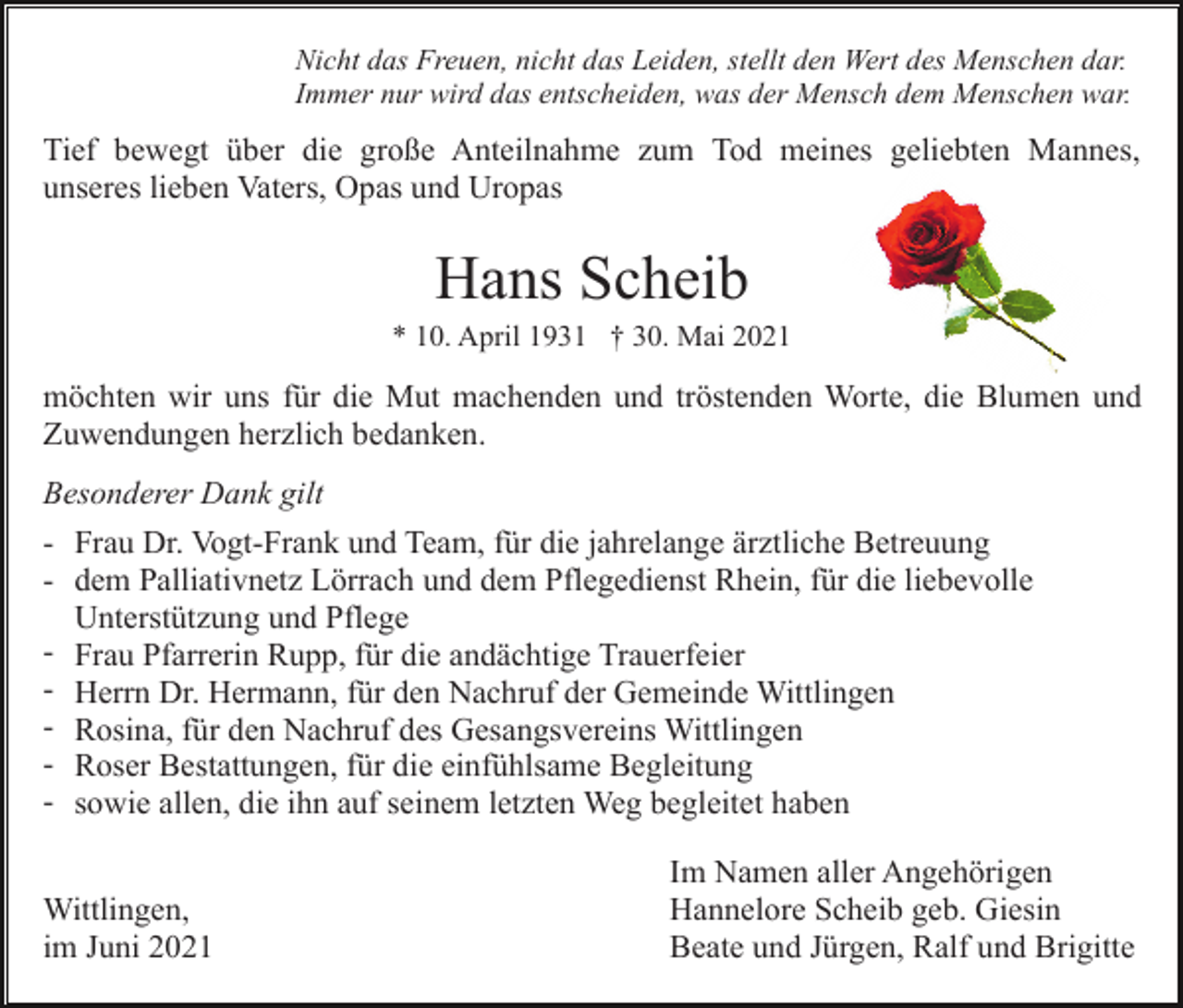 <p>Nicht das Freuen, nicht das Leiden, stellt den Wert des Menschen dar.<br />Immer nur wird das entscheiden, was der Mensch dem Menschen war.</p><p>Tief bewegt über die große Anteilnahme zum Tod meines geliebten Mannes,<br />unseres lieben Vaters, Opas und Uropas</p><p>Hans Scheib<br />* 10. April 1931 † 30. Mai 2021</p><p>möchten wir uns für die Mut machenden und tröstenden Worte, die Blumen und<br />Zuwendungen herzlich bedanken.<br />Besonderer Dank gilt<br />- Frau Dr. Vogt-Frank und Team, für die jahrelange ärztliche Betreuung<br />- dem Palliativnetz Lörrach und dem Pflegedienst Rhein, für die liebevolle<br />Unterstützung und Pflege<br />- Frau Pfarrerin Rupp, für die andächtige Trauerfeier<br />- Herrn Dr. Hermann, für den Nachruf der Gemeinde Wittlingen<br />- Rosina, für den Nachruf des Gesangsvereins Wittlingen<br />- Roser Bestattungen, für die einfühlsame Begleitung<br />- sowie allen, die ihn auf seinem letzten Weg begleitet haben<br />Wittlingen,<br />im Juni 2021</p><p>Im Namen aller Angehörigen<br />Hannelore Scheib geb. Giesin<br />Beate und Jürgen, Ralf und Brigitte</p>