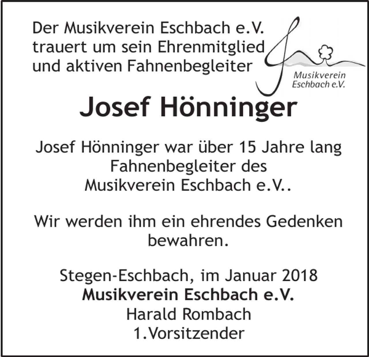 <p>Der Musikverein Eschbach e.V.<br />trauert um sein Ehrenmitglied<br />und aktiven Fahnenbegleiter</p><p>Josef Hönninger<br />Josef Hönninger war über 15 Jahre lang<br />Fahnenbegleiter des<br />Musikverein Eschbach e.V..<br />Wir werden ihm ein ehrendes Gedenken<br />bewahren.<br />Stegen-Eschbach, im Januar 2018<br />Musikverein Eschbach e.V.<br />Harald Rombach<br />1.Vorsitzender</p>