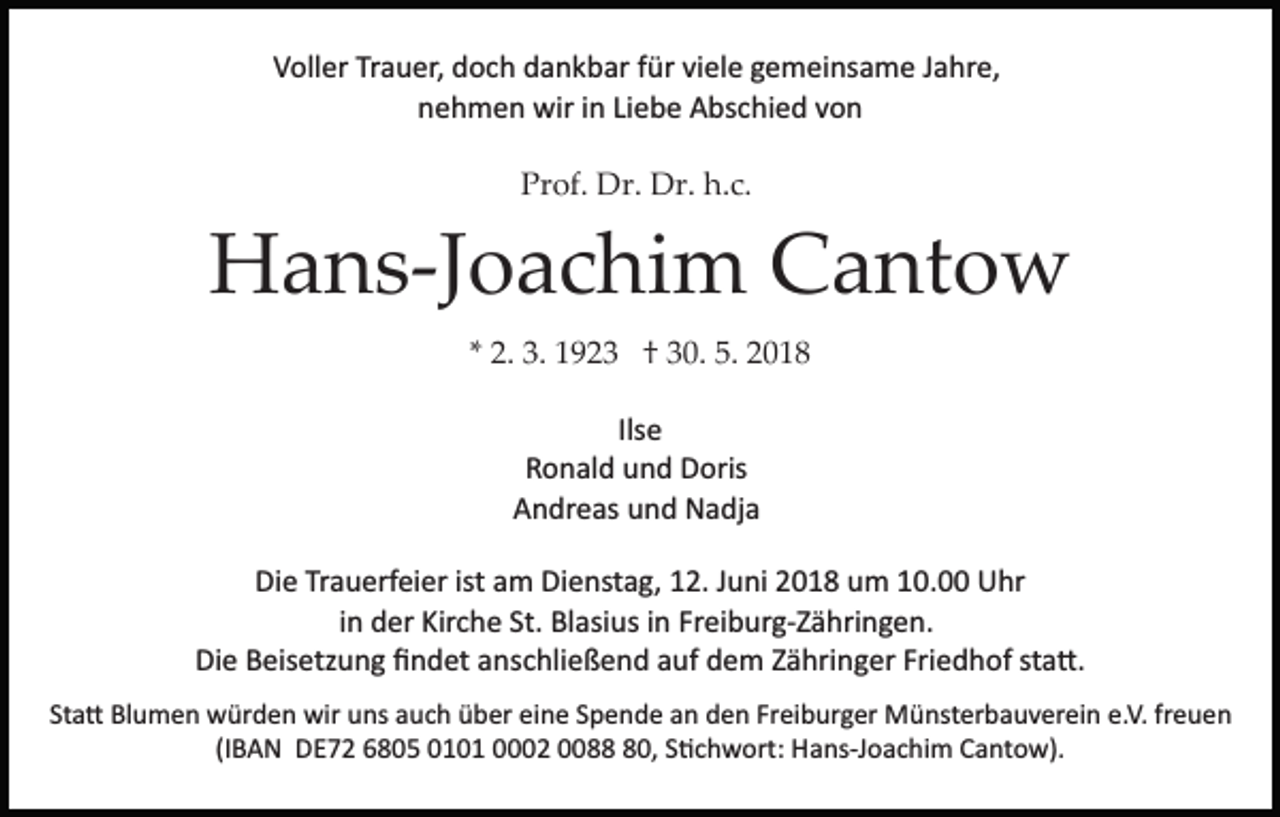 <p>Trauer,<br />VVoller<br />oll er Tr<br />a u er, ddoch<br />o c h ddankbar<br />a n k b ar ffür<br />ür viviele<br />el e ggemeinsame<br />e m ei ns a m e JJahre,<br />a hr e,<br />nnehmen<br />e h m e n wir<br />wir iin<br />n LiLiebe<br />e b e Abschied<br />A bs c hi e d vvon<br />on<br />Prof.<br />h.c.<br />Pr of. Dr.<br />Dr. Dr.<br />Dr. h.<br />c.</p><p>HHans­Joachim<br />a n s­J o a c hi m CCantow<br />a nt o w<br />2. 3.<br />3. 1923<br />1 9 2 3 †† 30.<br />3 0. 5.<br />5. 2018<br />2 0 18<br />** 2.<br />Ilse<br />Ils e<br />R o n al d uund<br />n d Doris<br />D oris<br />Ronald<br />AAndreas<br />n dr e as uund<br />n d Nadja<br />N a dj a<br />Die<br />Di<br />e TrTrauerfeier<br />a u erf ei er ist<br />ist aam<br />m Di<br />Dienstag,<br />e nst a g, 112.<br />2. JJuni<br />u ni 22018<br />0 1 8 uum<br />m 110.0. Uhr<br />U hr<br />in<br />i n der<br />d er Kirche<br />Kir c h e St.<br />St. Blasius<br />Bl asi us iinn Freiburg­Zähringen.<br />Fr ei b ur g­ Z ä hri n g e n.<br />Die<br />Friedhof<br />sta�.<br />Di e BBeisetzung<br />eis etz u n g ﬁﬁndet<br />n d et aanschließend<br />ns c hli e ß e n d auf<br />a uf dem<br />d e m Zähringer<br />Z ä hri n g er Fri<br />e d h of st<br />a �.<br />Sta�<br />St<br />a � Blumen<br />Bl u m e n würden<br />w ür d e n wir<br />wir uns<br />u ns auch<br />a u c h über<br />ü b er eine<br />ei n e Spende<br />S p e nd e aan<br />n dden<br />e n Fr<br />Freiburger<br />ei b ur g er Münsterbauverein<br />M ü nst er b a u v er ei n e.<br />e.V.<br />V. frfreuen<br />eue n<br />(IBAN<br />(I B A N DE72<br />D E 7 2 6805<br />6 8 0 5 0101<br />0 1 0 1 0002<br />0 2 00088<br />0 80,<br />0, SS�chwort:<br />� c h w ort: Hans­Joachim<br />H a ns­J o a c hi m Cantow).<br />C a nt o w).</p>