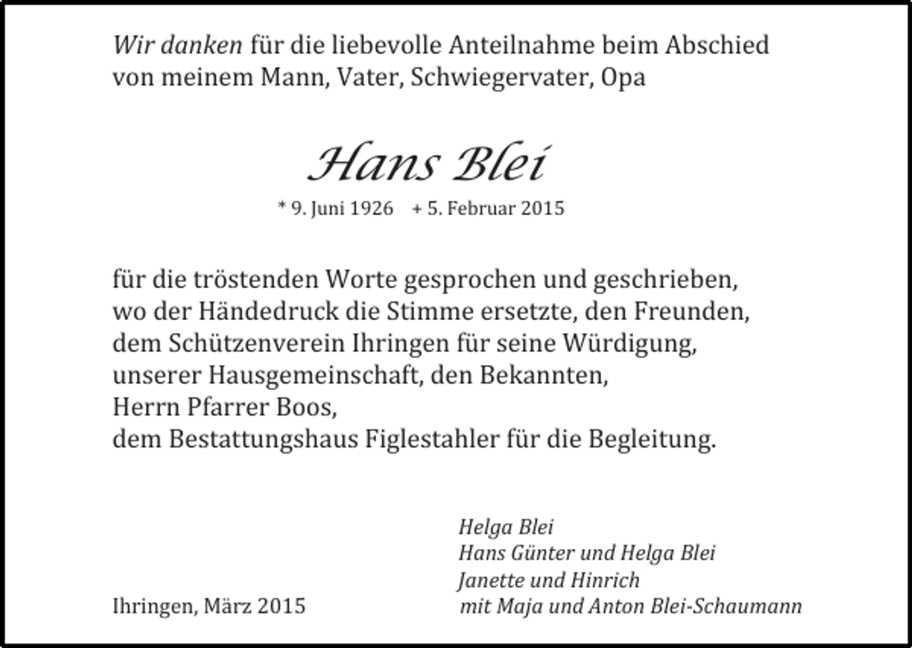 <p>Wir danken für die liebevolle Anteilnahme beim Abschied<br />von meinem Mann, Vater, Schwiegervater, Opa</p><p>Hans Blei</p><p>* 9. Juni 1926 + 5. Februar 2015</p><p>für die tröstenden Worte gesprochen und geschrieben,<br />wo der Händedruck die Stimme ersetzte, den Freunden,<br />dem Schützenverein Ihringen für seine Würdigung,<br />unserer Hausgemeinschaft, den Bekannten,<br />Herrn Pfarrer Boos,<br />dem Bestattungshaus Figlestahler für die Begleitung.</p><p>Ihringen, März 2015</p><p>Helga Blei<br />Hans Günter und Helga Blei<br />Janette und Hinrich<br />mit Maja und Anton Blei-Schaumann</p>