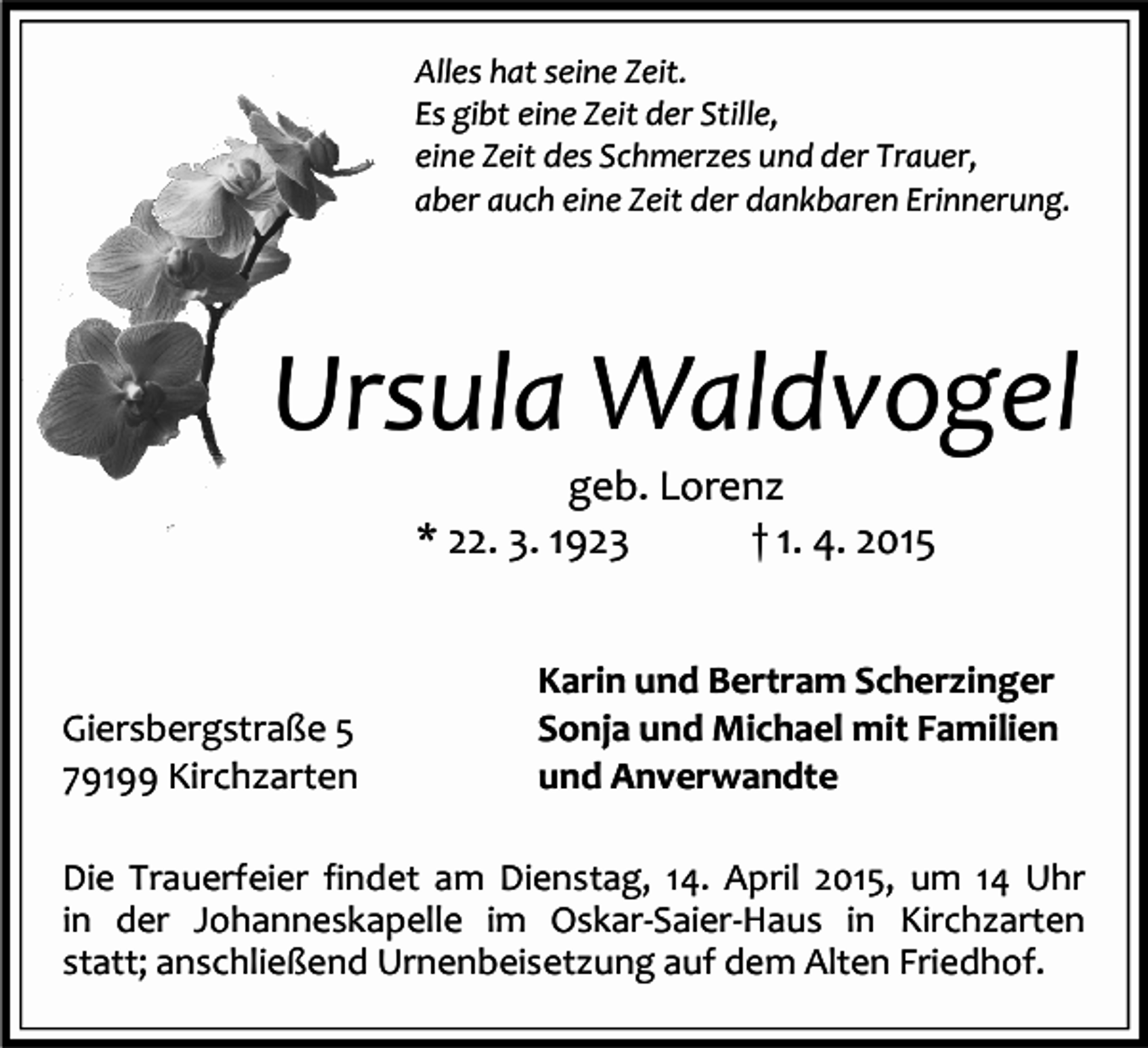 <p>Alles hat seine Zeit.<br />Es gibt eine Zeit der Stille,<br />eine Zeit des Schmerzes und der Trauer,<br />aber auch eine Zeit der dankbaren Erinnerung.</p><p>Ursula Waldvogel<br />geb. Lorenz<br />* 22. 3. 1923<br />† 1. 4. 2015</p><p>Giersbergstraße 5<br />79199 Kirchzarten</p><p>Karin und Bertram Scherzinger<br />Sonja und Michael mit Familien<br />und Anverwandte</p><p>Die Trauerfeier findet am Dienstag, 14. April 2015, um 14 Uhr<br />in der Johanneskapelle im Oskar-Saier-Haus in Kirchzarten<br />statt; anschließend Urnenbeisetzung auf dem Alten Friedhof.</p>