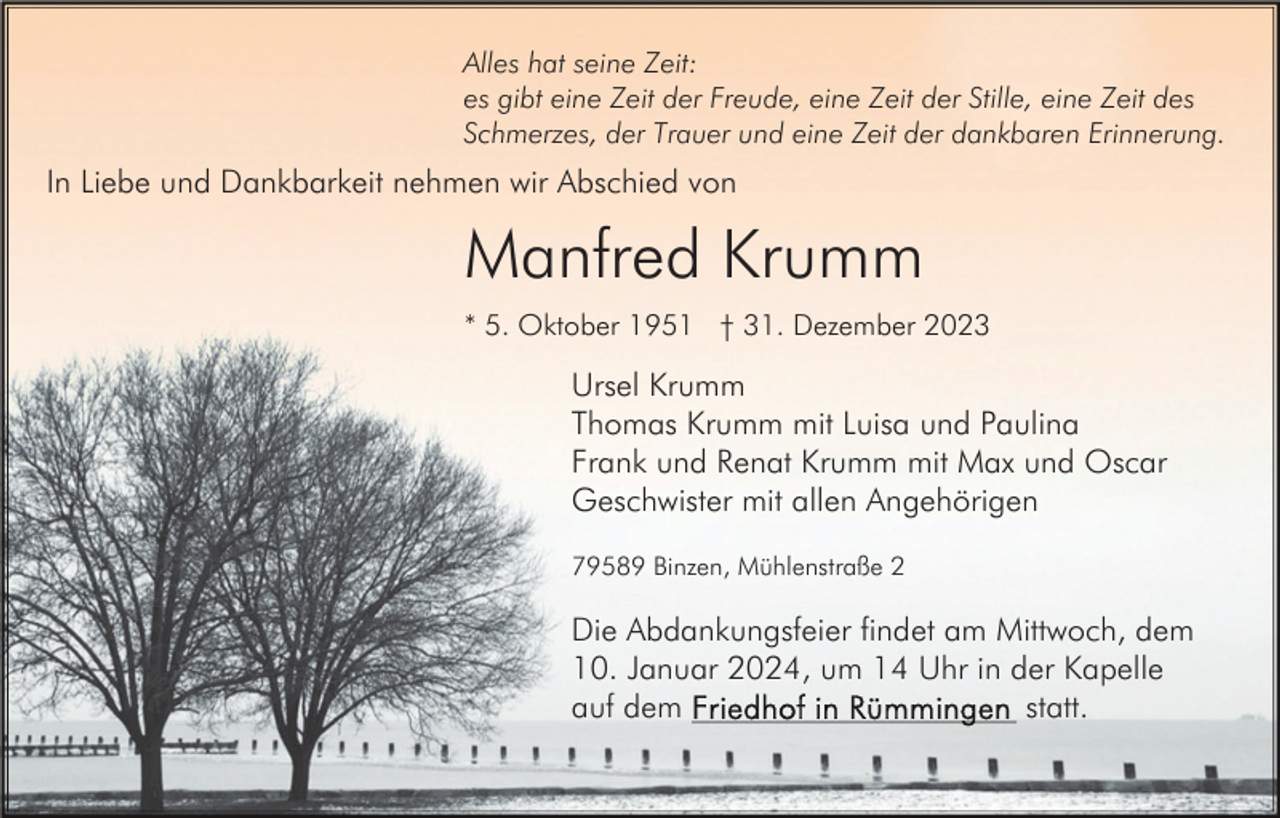 <p>Alles hat seine Zeit:<br />es gibt eine Zeit der Freude, eine Zeit der Stille, eine Zeit des<br />Schmerzes, der Trauer und eine Zeit der dankbaren Erinnerung.</p><p>In Liebe und Dankbarkeit nehmen wir Abschied von</p><p>Manfred Krumm<br />* 5. Oktober 1951 † 31. Dezember 2023</p><p>Ursel Krumm<br />Thomas Krumm mit Luisa und Paulina<br />Frank und Renat Krumm mit Max und Oscar<br />Geschwister mit allen Angehörigen<br />79589 Binzen, Mühlenstraße 2</p><p>Die Abdankungsfeier findet am Mittwoch, dem<br />10. Januar 2024, um 14 Uhr in der Kapelle<br />statt.<br />auf dem</p>