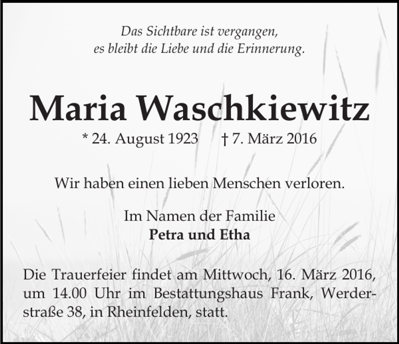 <p>Das Sichtbare ist vergangen,<br />es bleibt die Liebe und die Erinnerung.</p><p>Maria Waschkiewitz<br />* 24. August 1923</p><p>† 7. März 2016</p><p>Wir haben einen lieben Menschen verloren.<br />Im Namen der Familie<br />Petra und Etha<br />Die Trauerfeier findet am Mittwoch, 16. März 2016,<br />um 14.00 Uhr im Bestattungshaus Frank, Werderstraße 38, in Rheinfelden, statt.</p>