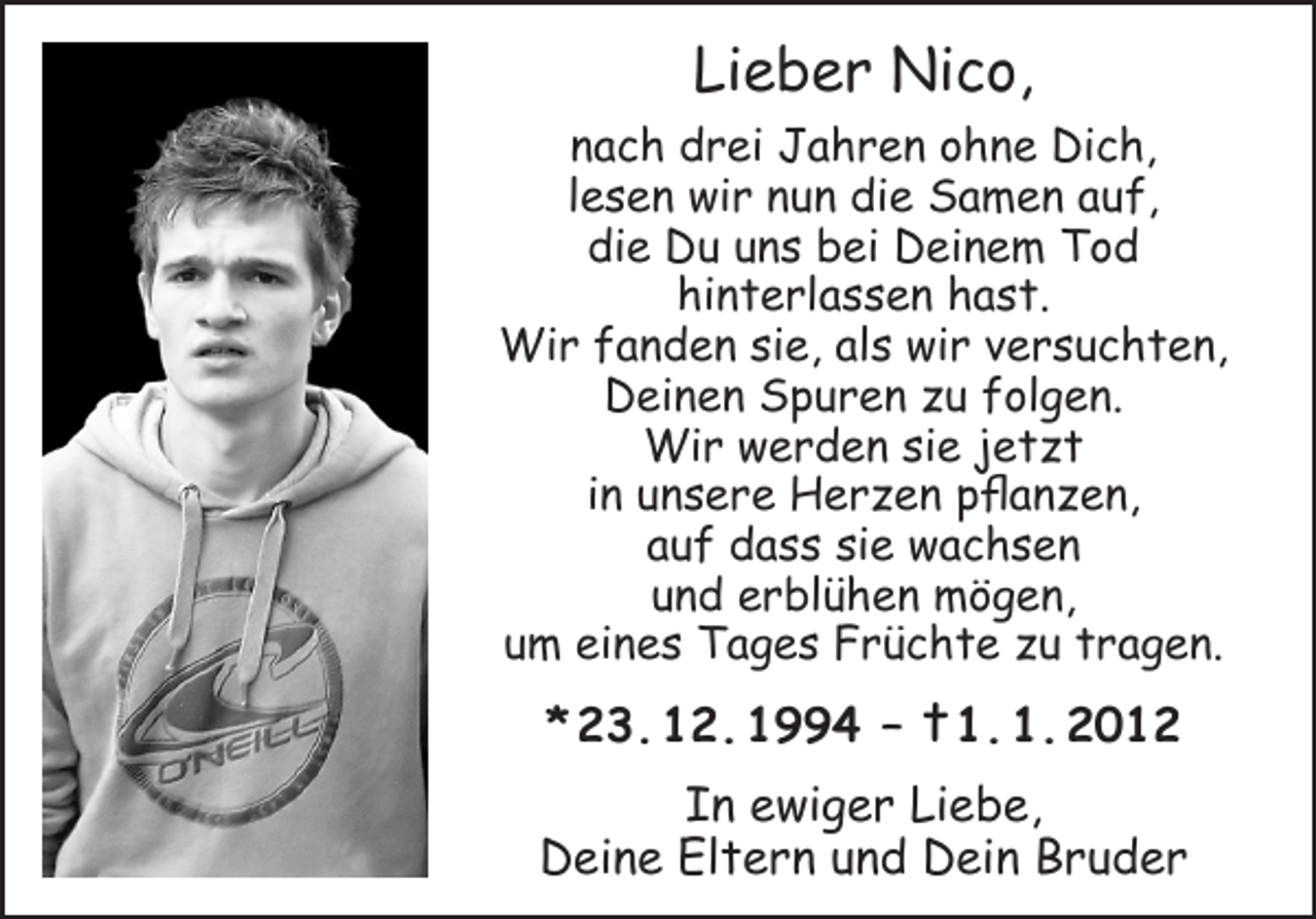 <p>Lieber Nico,<br />nach drei Jahren ohne Dich,<br />lesen wir nun die Samen auf,<br />die Du uns bei Deinem Tod<br />hinterlassen hast.<br />Wir fanden sie, als wir versuchten,<br />Deinen Spuren zu folgen.<br />Wir werden sie jetzt<br />in unsere Herzen pflanzen,<br />auf dass sie wachsen<br />und erblühen mögen,<br />um eines Tages Früchte zu tragen.</p><p>* 23. 12. 1994 – † 1. 1. 2012<br />In ewiger Liebe,<br />Deine Eltern und Dein Bruder</p>