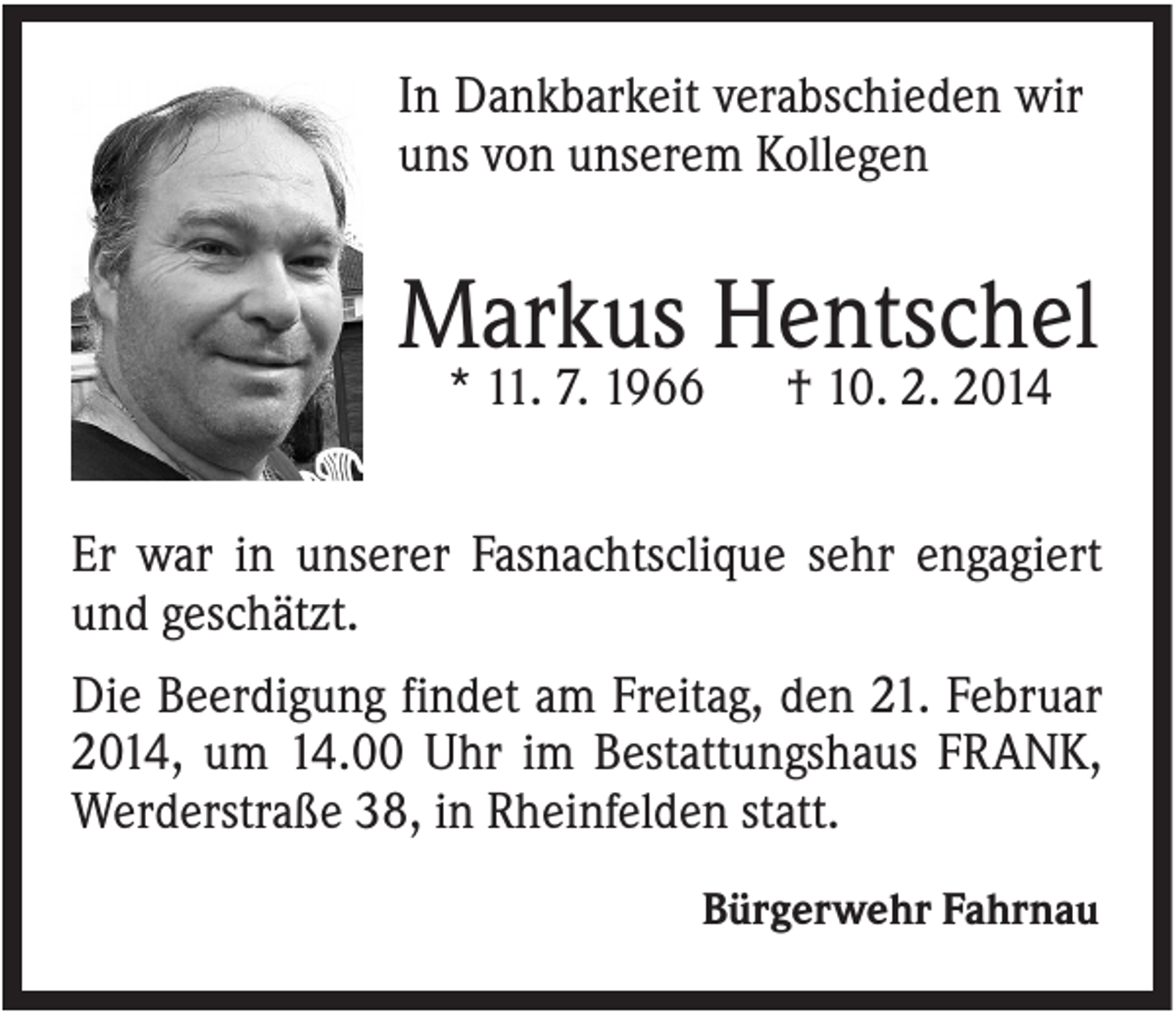 <p>In Dankbarkeit verabschieden wir<br />uns von unserem Kollegen</p><p>Markus Hentschel<br />* 11. 7. 1966</p><p>† 10. 2. 2014</p><p>Er war in unserer Fasnachtsclique sehr engagiert<br />und geschätzt.<br />Die Beerdigung findet am Freitag, den 21. Februar<br />2014, um 14.00 Uhr im Bestattungshaus FRANK,<br />Werderstraße 38, in Rheinfelden statt.<br />Bürgerwehr Fahrnau</p>