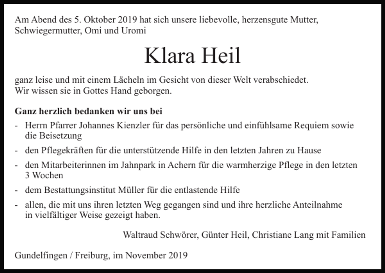 <p>Am Abend des 5. Oktober 2019 hat sich unsere liebevolle, herzensgute Mutter,<br />Schwiegermutter, Omi und Uromi<br />Bild einfügen</p><p>Klara Heil</p><p>ganz leise und mit einem Lächeln im Gesicht von dieser Welt verabschiedet.<br />Wir wissen sie in Gottes Hand geborgen.<br />Ganz herzlich bedanken wir uns bei<br />- Herrn Pfarrer Johannes Kienzler für das persönliche und einfühlsame Requiem sowie<br />die Beisetzung<br />- den Pflegekräften für die unterstützende Hilfe in den letzten Jahren zu Hause<br />- den Mitarbeiterinnen im Jahnpark in Achern für die warmherzige Pflege in den letzten<br />3 Wochen<br />- dem Bestattungsinstitut Müller für die entlastende Hilfe<br />- allen, die mit uns ihren letzten Weg gegangen sind und ihre herzliche Anteilnahme<br />in vielfältiger Weise gezeigt haben.<br />Waltraud Schwörer, Günter Heil, Christiane Lang mit Familien<br />Gundelfingen / Freiburg, im November 2019</p>