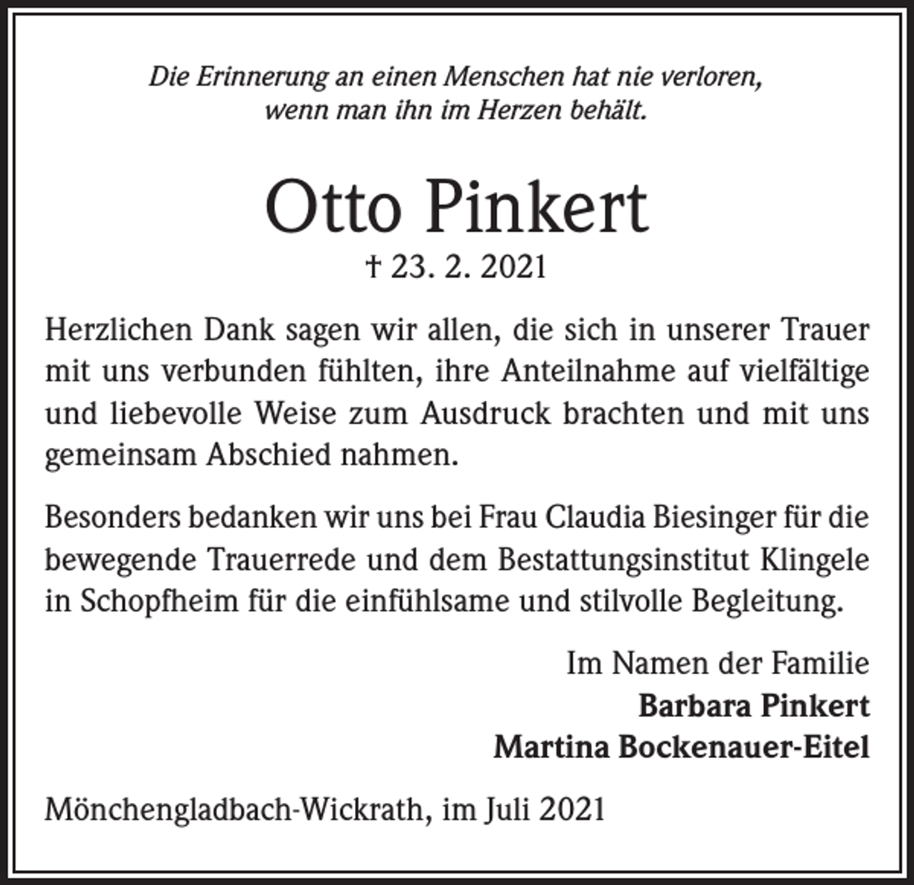 <p>Die Erinnerung an einen Menschen hat nie verloren,<br />wenn man ihn im Herzen behält.</p><p>Otto Pinkert<br />† 23. 2. 2021</p><p>Herzlichen Dank sagen wir allen, die sich in unserer Trauer<br />mit uns verbunden fühlten, ihre Anteilnahme auf vielfältige<br />und liebevolle Weise zum Ausdruck brachten und mit uns<br />gemeinsam Abschied nahmen.<br />Besonders bedanken wir uns bei Frau Claudia Biesinger für die<br />bewegende Trauerrede und dem Bestattungsinstitut Klingele<br />in Schopfheim für die einfühlsame und stilvolle Begleitung.<br />Im Namen der Familie<br />Barbara Pinkert<br />Martina Bockenauer-Eitel<br />Mönchengladbach-Wickrath, im Juli 2021</p>