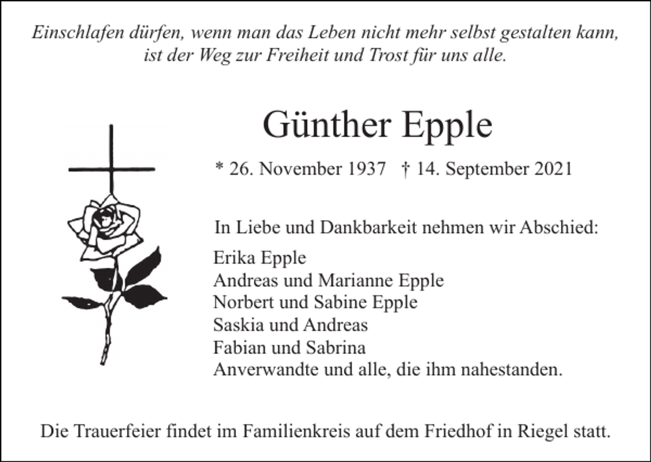 <p>Einschlafen dürfen, wenn man das Leben nicht mehr selbst gestalten kann,<br />ist der Weg zur Freiheit und Trost für uns alle.</p><p>Günther Epple<br />* 26. November 1937 † 14. September 2021<br />In Liebe und Dankbarkeit nehmen wir Abschied:<br />Erika Epple<br />Andreas und Marianne Epple<br />Norbert und Sabine Epple<br />Saskia und Andreas<br />Fabian und Sabrina<br />Anverwandte und alle, die ihm nahestanden.<br />Die Trauerfeier findet im Familienkreis auf dem Friedhof in Riegel statt.</p>