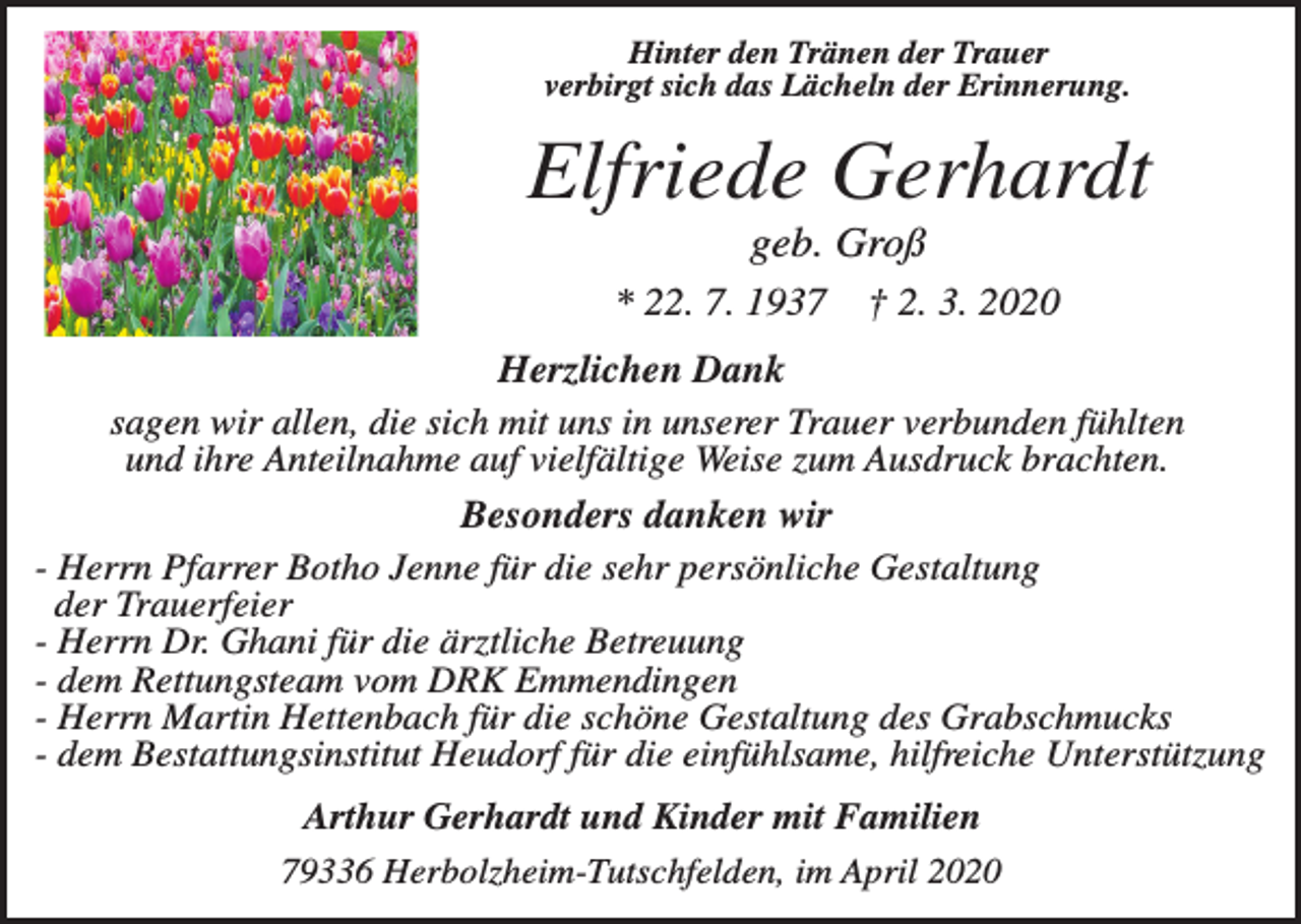 <p>Hinter den Tränen der Trauer<br />verbirgt sich das Lächeln der Erinnerung.</p><p>Elfriede Gerhardt<br />geb. Groß<br />* 22. 7. 1937</p><p>† 2. 3. 2020</p><p>Herzlichen Dank<br />sagen wir allen, die sich mit uns in unserer Trauer verbunden fühlten<br />und ihre Anteilnahme auf vielfältige Weise zum Ausdruck brachten.<br />Besonders danken wir<br />- Herrn Pfarrer Botho Jenne für die sehr persönliche Gestaltung<br />der Trauerfeier<br />- Herrn Dr. Ghani für die ärztliche Betreuung<br />- dem Rettungsteam vom DRK Emmendingen<br />- Herrn Martin Hettenbach für die schöne Gestaltung des Grabschmucks<br />- dem Bestattungsinstitut Heudorf für die einfühlsame, hilfreiche Unterstützung<br />Arthur Gerhardt und Kinder mit Familien<br />79336 Herbolzheim-Tutschfelden, im April 2020</p>