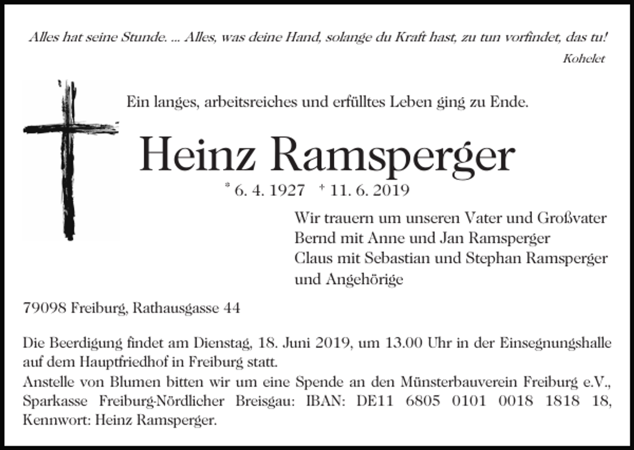 <p>Alles hat seine Stunde. ... Alles, was deine Hand, solange du Kraft hast, zu tun vorfindet, das tu!<br />Kohelet</p><p>Ein langes, arbeitsreiches und erfülltes Leben ging zu Ende.</p><p>Heinz Ramsperger<br />* 6. 4. 1927 † 11. 6. 2019</p><p>Wir trauern um unseren Vater und Großvater<br />Bernd mit Anne und Jan Ramsperger<br />Claus mit Sebastian und Stephan Ramsperger<br />und Angehörige<br />79098 Freiburg, Rathausgasse 44<br />Die Beerdigung findet am Dienstag, 18. Juni 2019, um 13.00 Uhr in der Einsegnungshalle<br />auf dem Hauptfriedhof in Freiburg statt.<br />Anstelle von Blumen bitten wir um eine Spende an den Münsterbauverein Freiburg e.V.,<br />Sparkasse Freiburg-Nördlicher Breisgau: IBAN: DE11 6805 0101 00,<br />Kennwort: Heinz Ramsperger.</p>