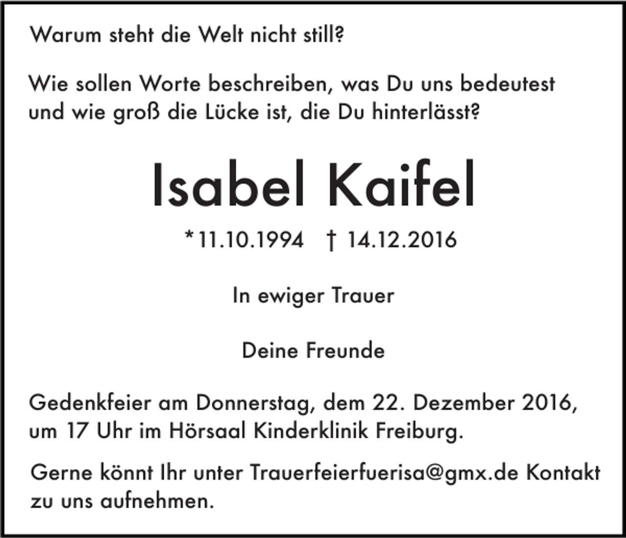 <p>Warum steht die Welt nicht still?<br />Wie sollen Worte beschreiben, was Du uns bedeutest<br />und wie groß die Lücke ist, die Du hinterlässt?</p><p>Isabel Kaifel<br />*11.10.1994 † 14.12.2016<br />In ewiger Trauer<br />Deine Freunde<br />Gedenkfeier am Donnerstag, dem 22. Dezember 2016,<br />um 17 Uhr im Hörsaal Kinderklinik Freiburg.<br />Gerne könnt Ihr unter Trauerfeierfuerisa@gmx.de Kontakt<br />zu uns aufnehmen.</p>