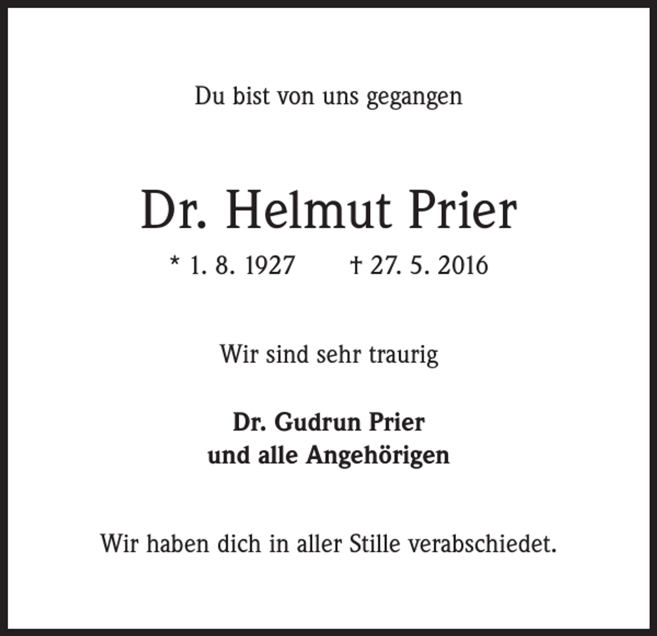<p>Du bist von uns gegangen</p><p>Dr. Helmut Prier<br />* 1. 8. 1927 † 27. 5. 2016<br />Wir sind sehr traurig<br />Dr. Gudrun Prier<br />und alle Angehörigen<br />Wir haben dich in aller Stille verabschiedet.</p>