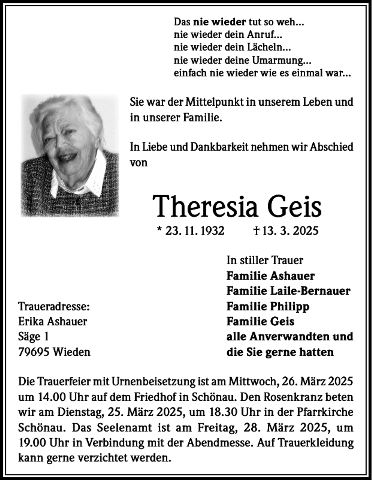 <p>Das nie wieder tut so weh…<br />nie wieder dein Anruf…<br />nie wieder dein Lächeln…<br />nie wieder deine Umarmung…<br />einfach nie wieder wie es einmal war…</p><p>Sie war der Mittelpunkt in unserem Leben und<br />in unserer Familie.<br />In Liebe und Dankbarkeit nehmen wir Abschied<br />von</p><p>Theresia Geis<br />* 23. 11. 1932</p><p>Traueradresse:<br />Erika Ashauer<br />Säge 1<br />79695 Wieden</p><p>† 13. 3. 2025</p><p>In stiller Trauer<br />Familie Ashauer<br />Familie Laile-Bernauer<br />Familie Philipp<br />Familie Geis<br />alle Anverwandten und<br />die Sie gerne hatten</p><p>Die Trauerfeier mit Urnenbeisetzung ist am Mittwoch, 26. März 2025<br />um 14.00 Uhr auf dem Friedhof in Schönau. Den Rosenkranz beten<br />wir am Dienstag, 25. März 2025, um 18.30 Uhr in der Pfarrkirche<br />Schönau. Das Seelenamt ist am Freitag, 28. März 2025, um<br />19.00 Uhr in Verbindung mit der Abendmesse. Auf Trauerkleidung<br />kann gerne verzichtet werden.</p>
