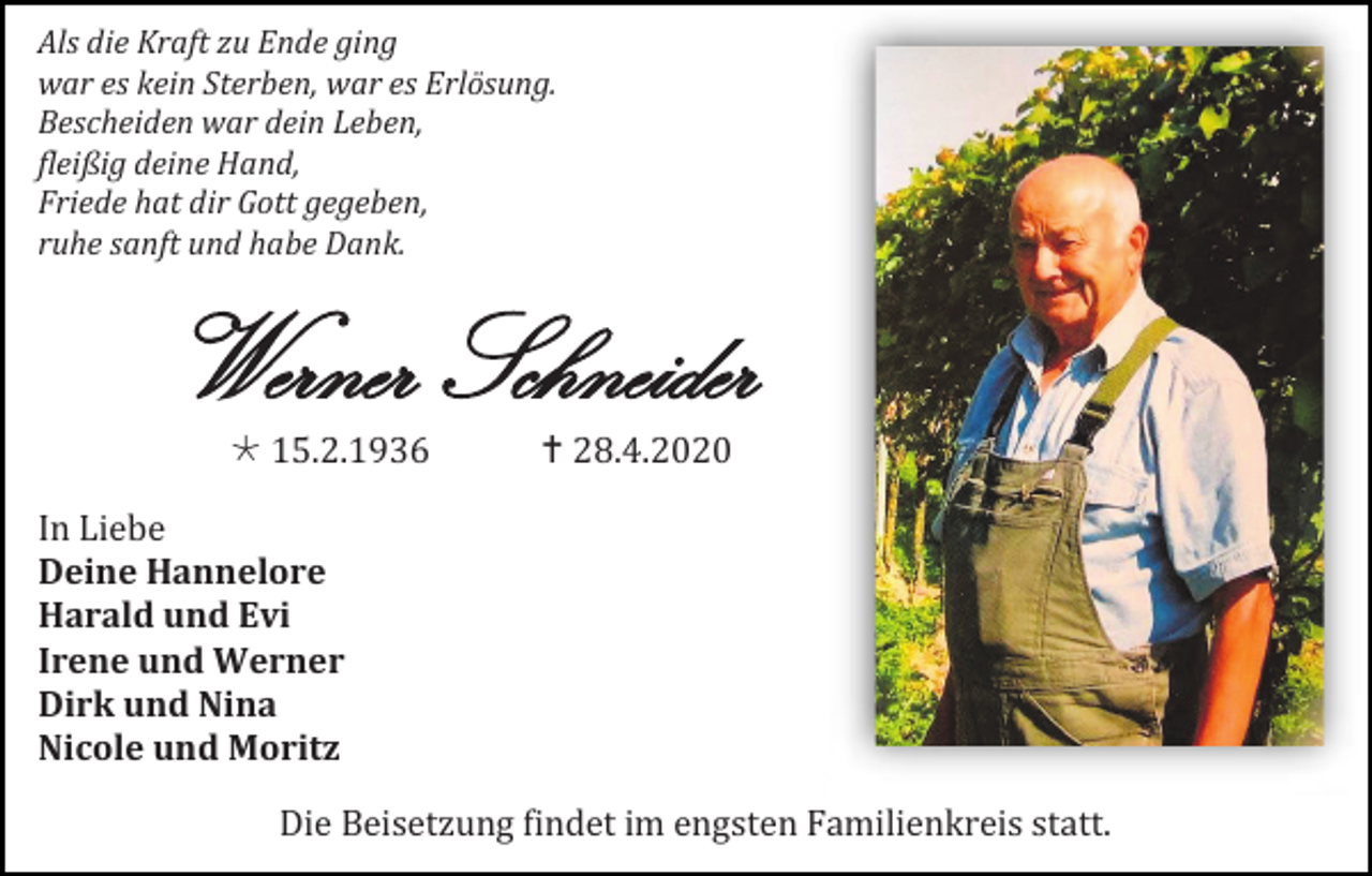 <p>Als die Kraft zu Ende ging<br />war es kein Sterben, war es Erlösung.<br />Bescheiden war dein Leben,<br />fleißig deine Hand,<br />Friede hat dir Gott gegeben,<br />ruhe sanft und habe Dank.</p><p>Werner Schneider<br /> 15.2.1936</p><p> 28.4.2020</p><p>In Liebe<br />Deine Hannelore<br />Harald und Evi<br />Irene und Werner<br />Dirk und Nina<br />Nicole und Moritz<br />Die Beisetzung findet im engsten Familienkreis statt.</p>