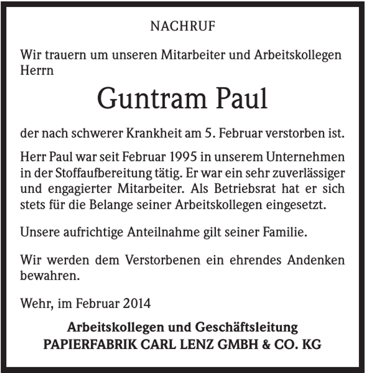 <p>NACHRUF<br />Wir trauern um unseren Mitarbeiter und Arbeitskollegen<br />Herrn</p><p>Guntram Paul<br />der nach schwerer Krankheit am 5. Februar verstorben ist.<br />Herr Paul war seit Februar 1995 in unserem Unternehmen<br />in der Stoffaufbereitung tätig. Er war ein sehr zuverlässiger<br />und engagierter Mitarbeiter. Als Betriebsrat hat er sich<br />stets für die Belange seiner Arbeitskollegen eingesetzt.<br />Unsere aufrichtige Anteilnahme gilt seiner Familie.<br />Wir werden dem Verstorbenen ein ehrendes Andenken<br />bewahren.<br />Wehr, im Februar 2014<br />Arbeitskollegen und Geschäftsleitung<br />PAPIERFABRIK CARL LENZ GMBH &amp; CO. KG</p>