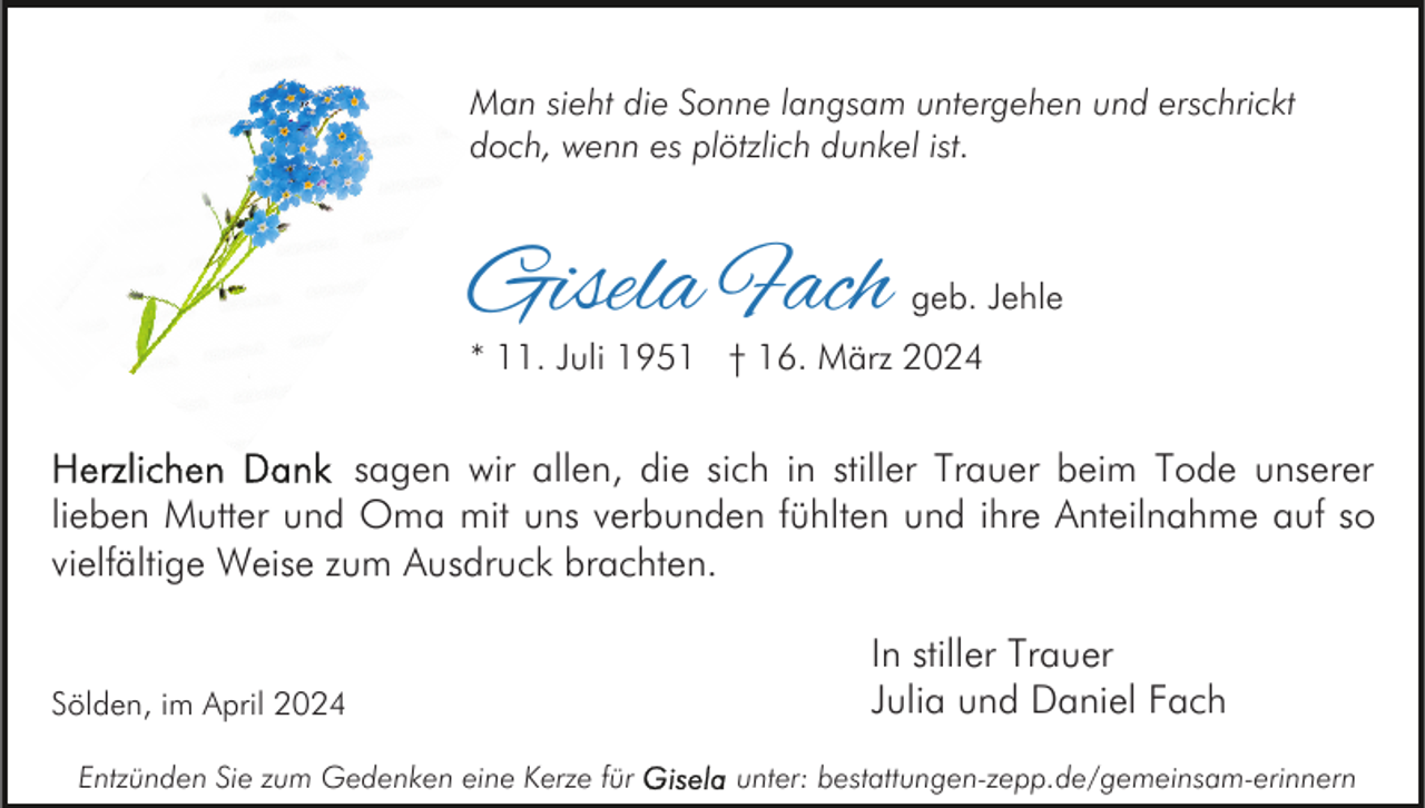 <p>Man sieht die Sonne langsam untergehen und erschrickt<br />doch, wenn es plötzlich dunkel ist.</p><p>Gisela Fach</p><p>geb. Jehle</p><p>* 11. Juli 1951 † 16. März 2024</p><p>sagen wir allen, die sich in stiller Trauer beim Tode unserer<br />lieben Mutter und Oma mit uns verbunden fühlten und ihre Anteilnahme auf so<br />vielfältige Weise zum Ausdruck brachten.</p><p>Sölden, im April 2024<br />Entzünden Sie zum Gedenken eine Kerze für</p><p>In stiller Trauer<br />Julia und Daniel Fach<br />unter: bestattungen-zepp.de/gemeinsam-erinnern</p>