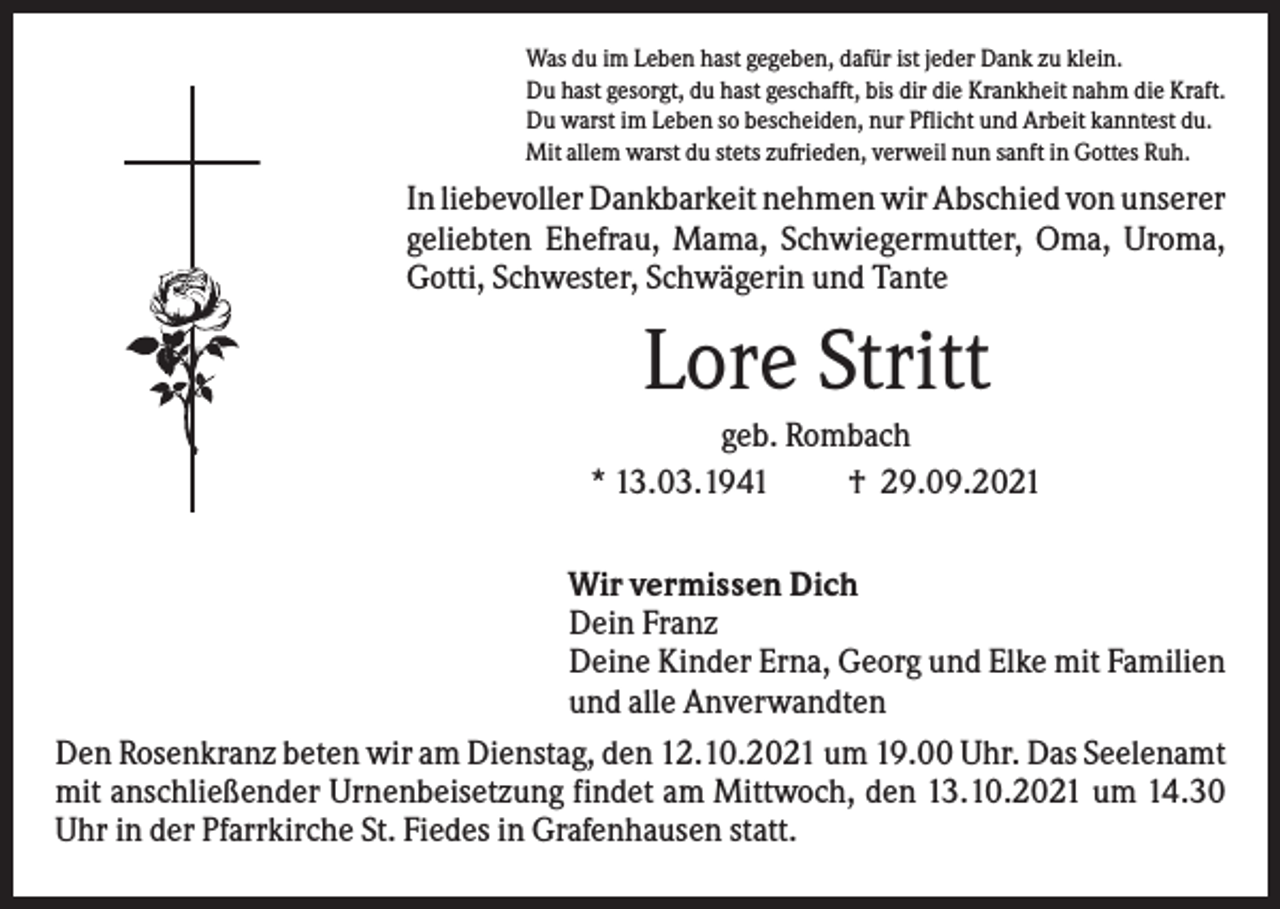 <p>Was du im Leben hast gegeben, dafür ist jeder Dank zu klein.<br />Du hast gesorgt, du hast geschafft, bis dir die Krankheit nahm die Kraft.<br />Du warst im Leben so bescheiden, nur Pflicht und Arbeit kanntest du.<br />Mit allem warst du stets zufrieden, verweil nun sanft in Gottes Ruh.</p><p>In liebevoller Dankbarkeit nehmen wir Abschied von unserer<br />geliebten Ehefrau, Mama, Schwiegermutter, Oma, Uroma,<br />Gotti, Schwester, Schwägerin und Tante</p><p>Lore Stritt<br />geb. Rombach<br />* 13.03.1941<br />† 29.09.2021<br />Wir vermissen Dich<br />Dein Franz<br />Deine Kinder Erna, Georg und Elke mit Familien<br />und alle Anverwandten<br />Den Rosenkranz beten wir am Dienstag, den 12.10.2021 um 19.00 Uhr. Das Seelenamt<br />mit anschließender Urnenbeisetzung findet am Mittwoch, den 13.10.2021 um 14.30<br />Uhr in der Pfarrkirche St. Fiedes in Grafenhausen statt.</p>