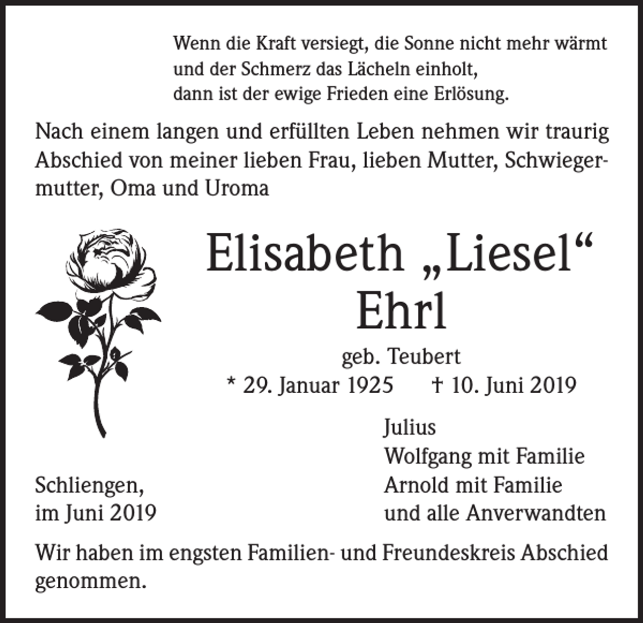 <p>Wenn die Kraft versiegt, die Sonne nicht mehr wärmt<br />und der Schmerz das Lächeln einholt,<br />dann ist der ewige Frieden eine Erlösung.</p><p>Nach einem langen und erfüllten Leben nehmen wir traurig<br />Abschied von meiner lieben Frau, lieben Mutter, Schwiegermutter, Oma und Uroma</p><p>Elisabeth „Liesel“<br />Ehrl<br />geb. Teubert<br />* 29. Januar 1925 † 10. Juni 2019</p><p>Schliengen,<br />im Juni 2019</p><p>Julius<br />Wolfgang mit Familie<br />Arnold mit Familie<br />und alle Anverwandten</p><p>Wir haben im engsten Familien- und Freundeskreis Abschied<br />genommen.</p>