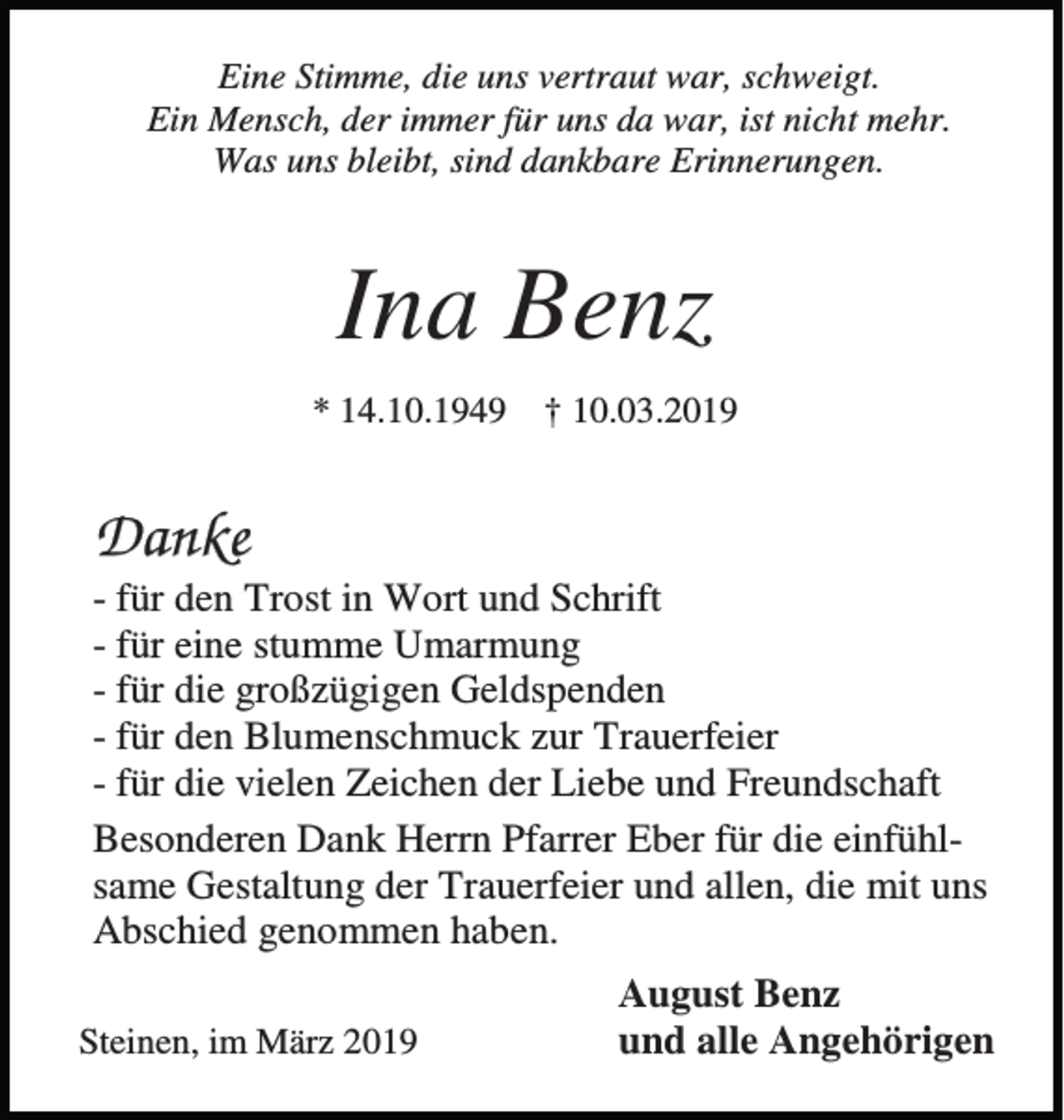 <p>Eine Stimme, die uns vertraut war, schweigt.<br />Ein Mensch, der immer für uns da war, ist nicht mehr.<br />Was uns bleibt, sind dankbare Erinnerungen.</p><p>Ina Benz<br />* 14.10.1949</p><p>† 10.03.2019</p><p>Danke<br />- für den Trost in Wort und Schrift<br />- für eine stumme Umarmung<br />- für die großzügigen Geldspenden<br />- für den Blumenschmuck zur Trauerfeier<br />- für die vielen Zeichen der Liebe und Freundschaft<br />Besonderen Dank Herrn Pfarrer Eber für die einfühlsame Gestaltung der Trauerfeier und allen, die mit uns<br />Abschied genommen haben.<br />Steinen, im März 2019</p><p>August Benz<br />und alle Angehörigen</p>