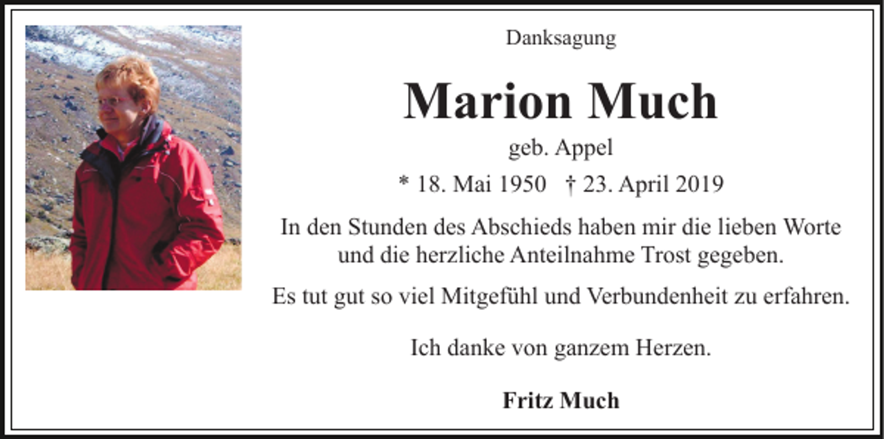 <p>Danksagung</p><p>Marion Much<br />geb. Appel<br />* 18. Mai 1950 † 23. April 2019<br />In den Stunden des Abschieds haben mir die lieben Worte<br />und die herzliche Anteilnahme Trost gegeben.<br />Es tut gut so viel Mitgefühl und Verbundenheit zu erfahren.<br />Ich danke von ganzem Herzen.<br />Fritz Much</p>
