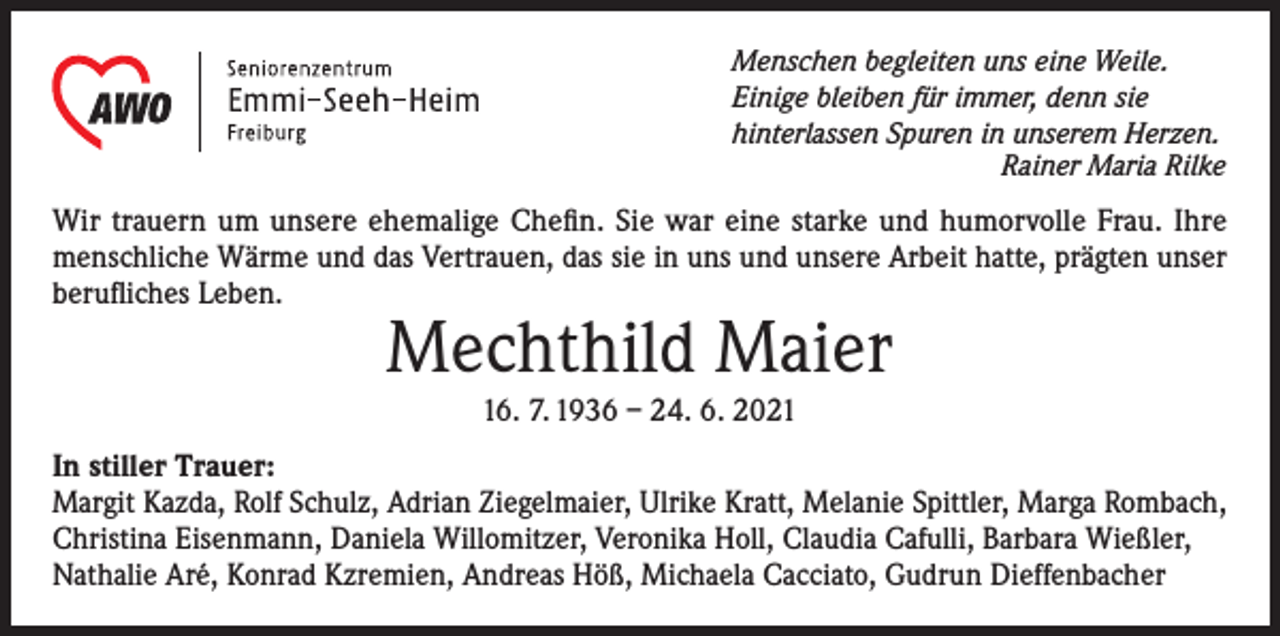 <p>Menschen begleiten uns eine Weile.<br />Einige bleiben für immer, denn sie<br />hinterlassen Spuren in unserem Herzen.</p><p>Rainer Maria Rilke</p><p>Wir trauern um unsere ehemalige Chefin. Sie war eine starke und humorvolle Frau. Ihre<br />menschliche Wärme und das Vertrauen, das sie in uns und unsere Arbeit hatte, prägten unser<br />berufliches Leben.</p><p>Mechthild Maier<br />16. 7. 1936 – 24. 6. 2021</p><p>In stiller Trauer:<br />Margit Kazda, Rolf Schulz, Adrian Ziegelmaier, Ulrike Kratt, Melanie Spittler, Marga Rombach,<br />Christina Eisenmann, Daniela Willomitzer, Veronika Holl, Claudia Cafulli, Barbara Wießler,<br />Nathalie Aré, Konrad Kzremien, Andreas Höß, Michaela Cacciato, Gudrun Dieffenbacher</p>