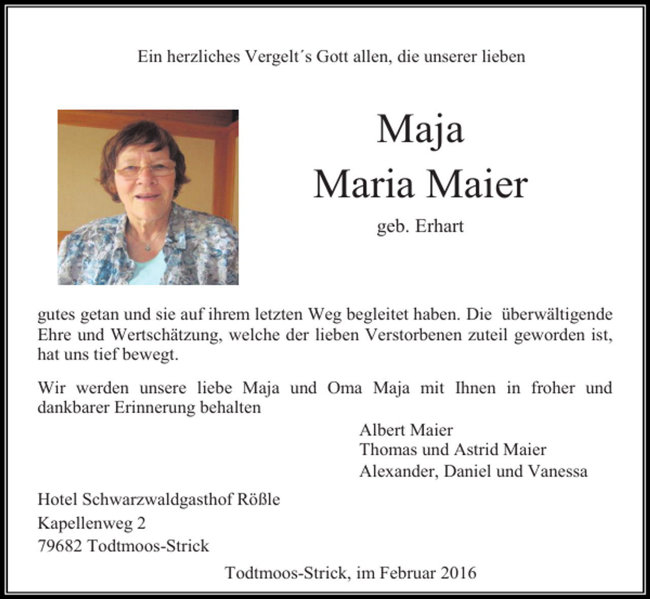 <p>Ein herzliches Vergelt´s Gott allen, die unserer lieben</p><p>Maja<br />Maria Maier<br />geb. Erhart</p><p>gutes getan und sie auf ihrem letzten Weg begleitet haben. Die überwältigende<br />Ehre und Wertschätzung, welche der lieben Verstorbenen zuteil geworden ist,<br />hat uns tief bewegt.<br />Wir werden unsere liebe Maja und Oma Maja mit Ihnen in froher und<br />dankbarer Erinnerung behalten<br />Albert Maier<br />Thomas und Astrid Maier<br />Alexander, Daniel und Vanessa<br />Hotel Schwarzwaldgasthof Rößle<br />Kapellenweg 2<br />79682 Todtmoos-Strick<br />Todtmoos-Strick, im Februar 2016</p>