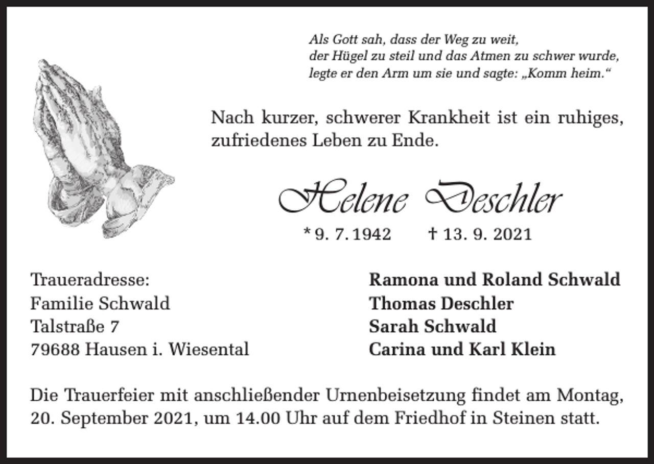 <p>Als Gott sah, dass der Weg zu weit,<br />der Hügel zu steil und das Atmen zu schwer wurde,<br />legte er den Arm um sie und sagte: „Komm heim.“</p><p>Nach kurzer, schwerer Krankheit ist ein ruhiges,<br />zufriedenes Leben zu Ende.</p><p>Helene Deschler<br />* 9. 7. 1942 † 13. 9. 2021</p><p>Traueradresse:<br />Familie Schwald<br />Talstraße 9688 Hausen i. Wiesental</p><p>Ramona und Roland Schwald<br />Thomas Deschler<br />Sarah Schwald<br />Carina und Karl Klein</p><p>Die Trauerfeier mit anschließender Urnenbeisetzung findet am Montag,<br />20. September 2021, um 14.00 Uhr auf dem Friedhof in Steinen statt.</p>