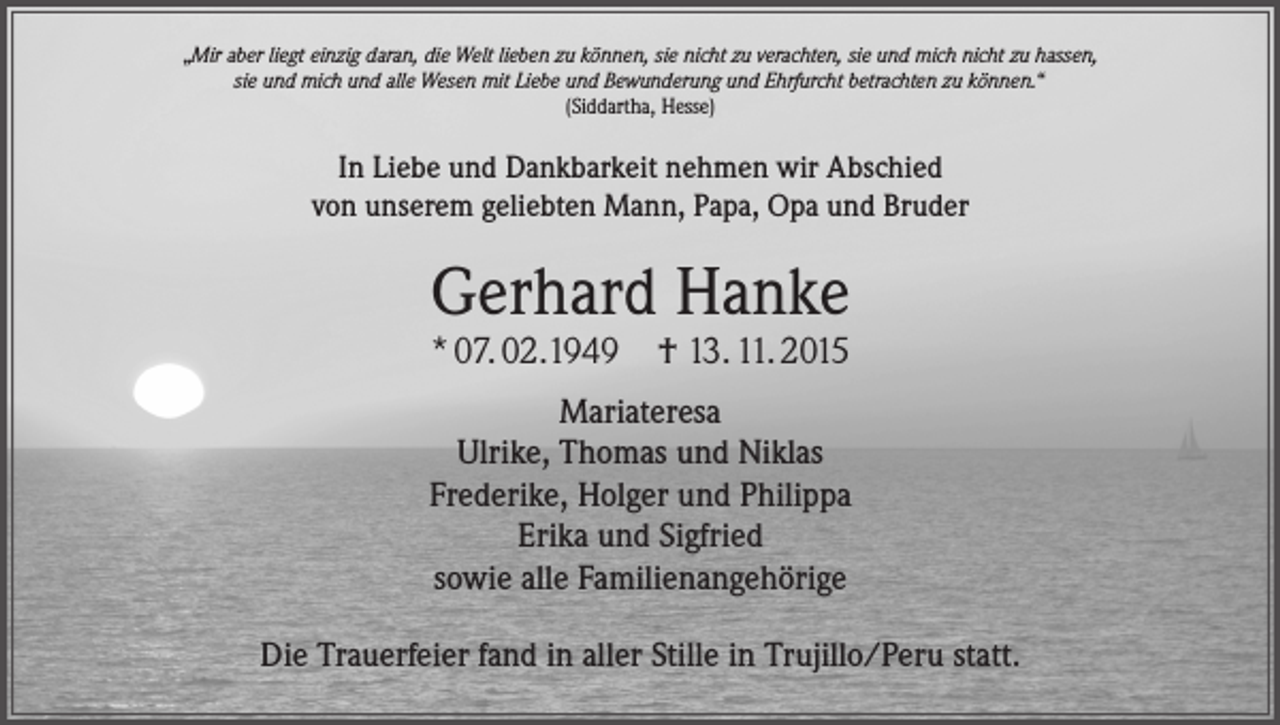 <p>„Mir aber liegt einzig daran, die Welt lieben zu können, sie nicht zu verachten, sie und mich nicht zu hassen,<br />sie und mich und alle Wesen mit Liebe und Bewunderung und Ehrfurcht betrachten zu können.“<br />(Siddartha, Hesse)</p><p>In Liebe und Dankbarkeit nehmen wir Abschied<br />von unserem geliebten Mann, Papa, Opa und Bruder</p><p>Gerhard Hanke<br />* 07. 02.1949 † 13. 11. 2015</p><p>Mariateresa<br />Ulrike, Thomas und Niklas<br />Frederike, Holger und Philippa<br />Erika und Sigfried<br />sowie alle Familienangehörige<br />Die Trauerfeier fand in aller Stille in Trujillo/Peru statt.</p>