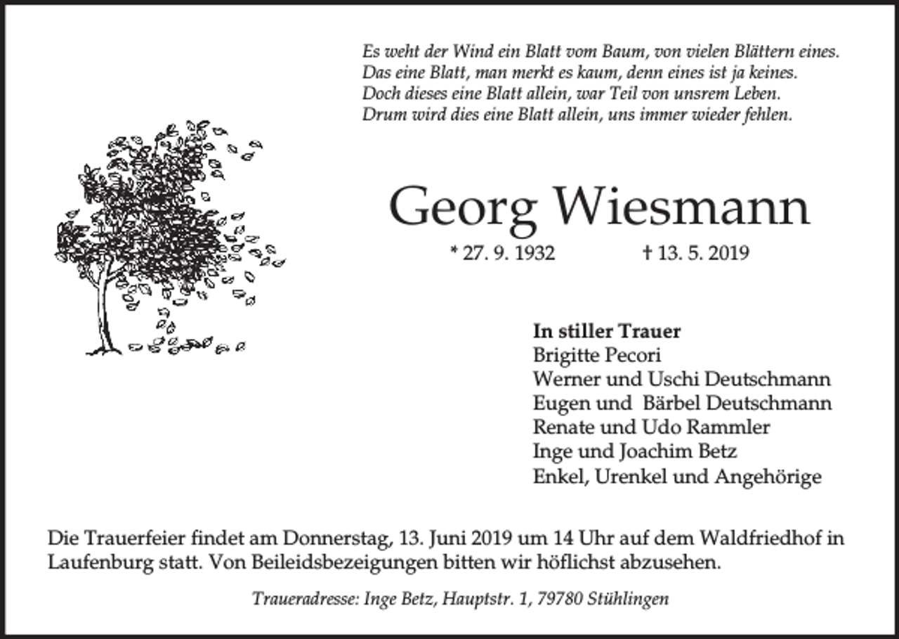 <p>Es weht der Wind ein Blatt vom Baum, von vielen Blättern eines.<br />Das eine Blatt, man merkt es kaum, denn eines ist ja keines.<br />Doch dieses eine Blatt allein, war Teil von unsrem Leben.<br />Drum wird dies eine Blatt allein, uns immer wieder fehlen.</p><p>Georg Wiesmann<br />* 27. 9. 1932</p><p>† 13. 5. 2019</p><p>In stiller Trauer<br />Brigitte Pecori<br />Werner und Uschi Deutschmann<br />Eugen und Bärbel Deutschmann<br />Renate und Udo Rammler<br />Inge und Joachim Betz<br />Enkel, Urenkel und Angehörige<br />Die Trauerfeier findet am Donnerstag, 13. Juni 2019 um 14 Uhr auf dem Waldfriedhof in<br />Laufenburg statt. Von Beileidsbezeigungen bitten wir höflichst abzusehen.<br />Traueradresse: Inge Betz, Hauptstr. 1, 79780 Stühlingen</p>