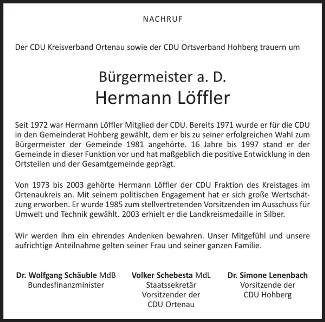 <p>NACHRUF<br />Der CDU Kreisverband Ortenau sowie der CDU Ortsverband Hohberg trauern um</p><p>Bürgermeister a. D.</p><p>Hermann Löffler<br />Seit 1972 war Hermann Löffler Mitglied der CDU. Bereits 1971 wurde er für die CDU<br />in den Gemeinderat Hohberg gewählt, dem er bis zu seiner erfolgreichen Wahl zum<br />Bürgermeister der Gemeinde 1981 angehörte. 16 Jahre bis 1997 stand er der<br />Gemeinde in dieser Funktion vor und hat maßgeblich die positive Entwicklung in den<br />Ortsteilen und der Gesamtgemeinde geprägt.<br />Von 1973 bis 2003 gehörte Hermann Löffler der CDU Fraktion des Kreistages im<br />Ortenaukreis an. Mit seinem politischen Engagement hat er sich große Wertschätzung erworben. Er wurde 1985 zum stellvertretenden Vorsitzenden im Ausschuss für<br />Umwelt und Technik gewählt. 2003 erhielt er die Landkreismedaille in Silber.<br />Wir werden ihm ein ehrendes Andenken bewahren. Unser Mitgefühl und unsere<br />aufrichtige Anteilnahme gelten seiner Frau und seiner ganzen Familie.<br />Dr. Wolfgang Schäuble MdB<br />Bundesfinanzminister</p><p>Volker Schebesta MdL<br />Staatssekretär<br />Vorsitzender der<br />CDU Ortenau</p><p>Dr. Simone Lenenbach<br />Vorsitzende der<br />CDU Hohberg</p>