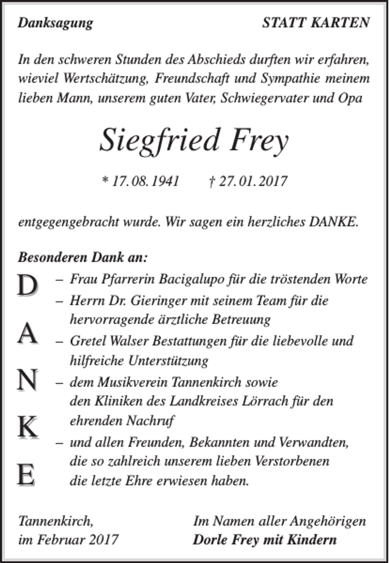 <p>Danksagung</p><p>STATT KARTEN</p><p>In den schweren Stunden des Abschieds durften wir erfahren,<br />wieviel Wertschätzung, Freundschaft und Sympathie meinem<br />lieben Mann, unserem guten Vater, Schwiegervater und Opa</p><p>Siegfried Frey<br />* 17. 08. 1941 † 27. 01. 2017<br />entgegengebracht wurde. Wir sagen ein herzliches DANKE.<br />Besonderen Dank an:<br />– Frau Pfarrerin Bacigalupo für die tröstenden Worte<br />– Herrn Dr. Gieringer mit seinem Team für die<br />hervorragende ärztliche Betreuung<br />– Gretel Walser Bestattungen für die liebevolle und<br />hilfreiche Unterstützung<br />– dem Musikverein Tannenkirch sowie<br />den Kliniken des Landkreises Lörrach für den<br />ehrenden Nachruf<br />– und allen Freunden, Bekannten und Verwandten,<br />die so zahlreich unserem lieben Verstorbenen<br />die letzte Ehre erwiesen haben.</p><p>D<br />A<br />N<br />K<br />E</p><p>Tannenkirch,<br />im Februar 2017</p><p>Im Namen aller Angehörigen<br />Dorle Frey mit Kindern</p>