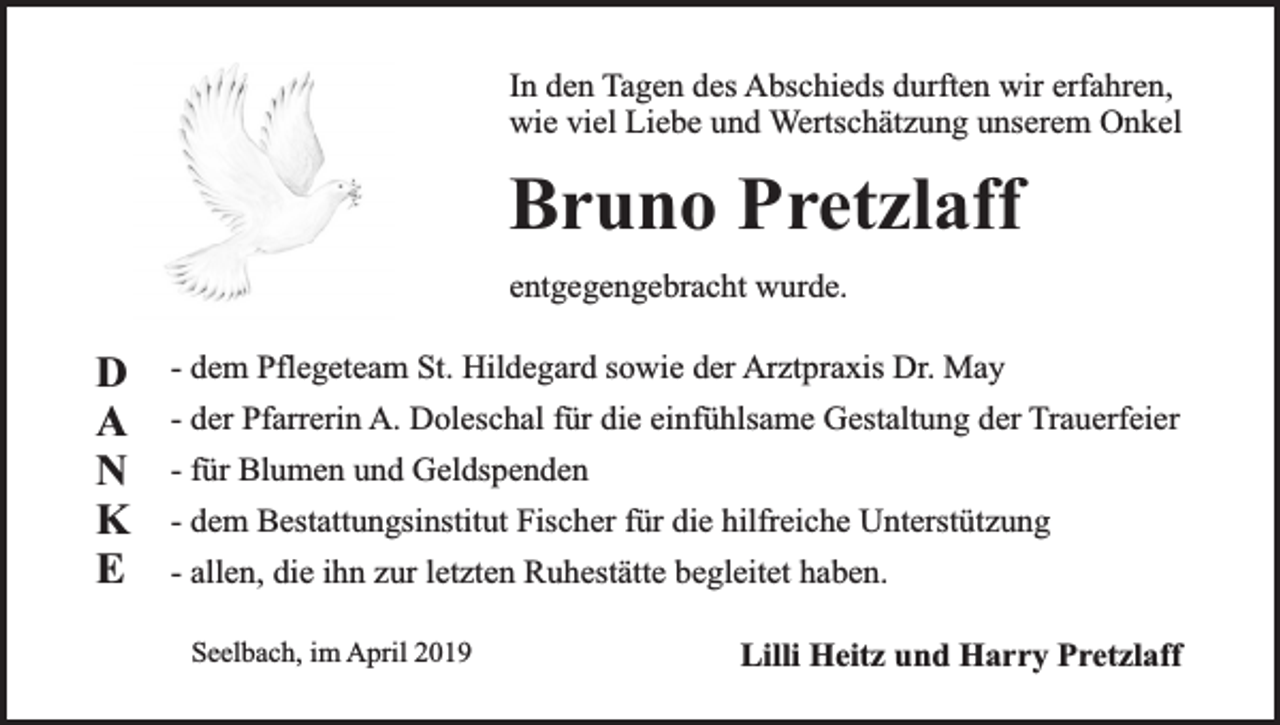 <p>In den Tagen des Abschieds durften wir erfahren,<br />wie viel Liebe und Wertschätzung unserem Onkel</p><p>Bruno Pretzlaff<br />entgegengebracht wurde.</p><p>D<br />A<br />N<br />K<br />E</p><p>- dem Pflegeteam St. Hildegard sowie der Arztpraxis Dr. May<br />- der Pfarrerin A. Doleschal für die einfühlsame Gestaltung der Trauerfeier<br />- für Blumen und Geldspenden<br />- dem Bestattungsinstitut Fischer für die hilfreiche Unterstützung<br />- allen, die ihn zur letzten Ruhestätte begleitet haben.<br />Seelbach, im April 2019</p><p>Lilli Heitz und Harry Pretzlaff</p>