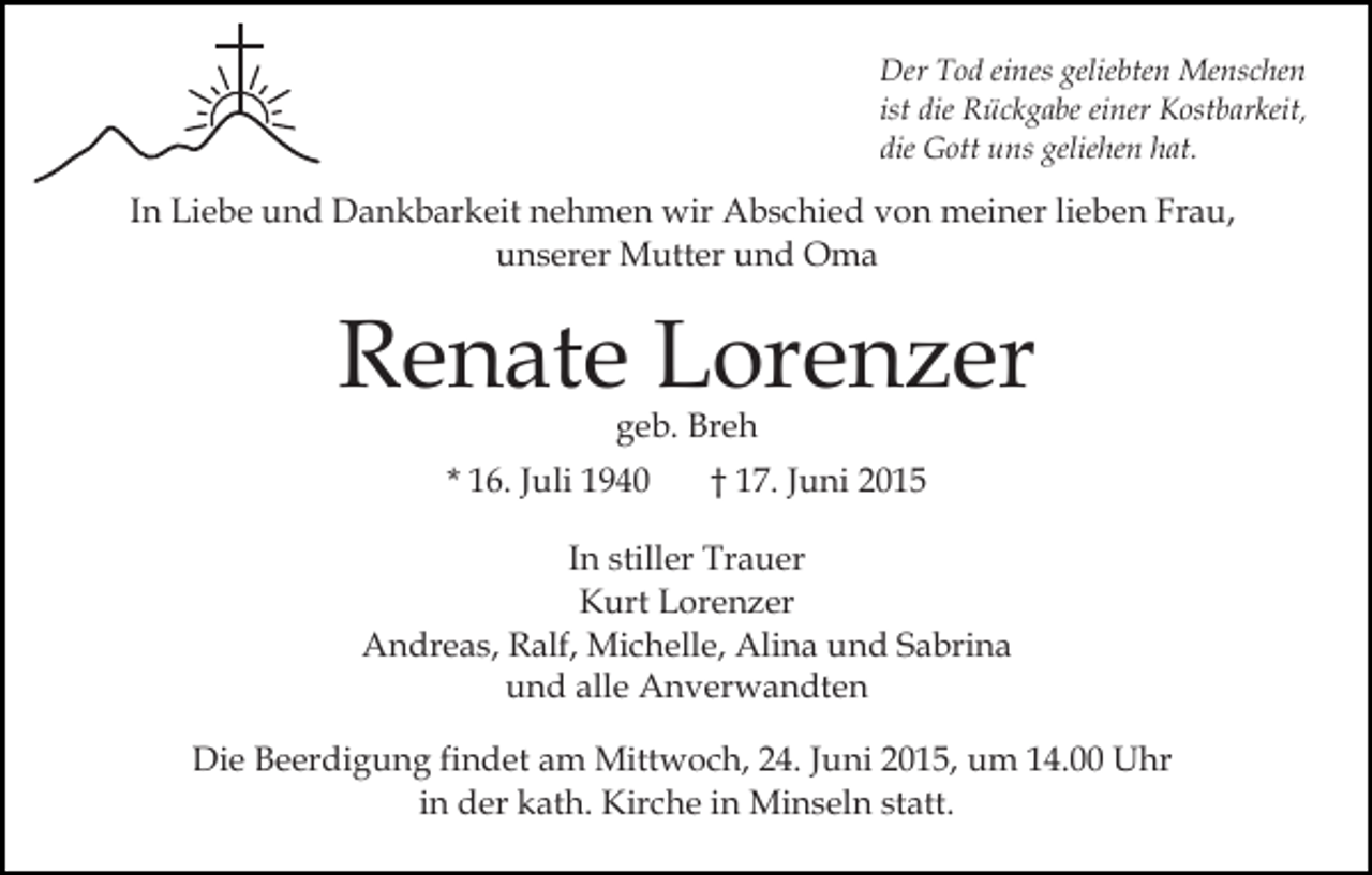 <p>Der Tod eines geliebten Menschen<br />ist die Rückgabe einer Kostbarkeit,<br />die Gott uns geliehen hat.</p><p>In Liebe und Dankbarkeit nehmen wir Abschied von meiner lieben Frau,<br />unserer Mutter und Oma</p><p>Renate Lorenzer<br />geb. Breh</p><p>* 16. Juli 1940</p><p>† 17. Juni 2015</p><p>In stiller Trauer<br />Kurt Lorenzer<br />Andreas, Ralf, Michelle, Alina und Sabrina<br />und alle Anverwandten<br />Die Beerdigung findet am Mittwoch, 24. Juni 2015, um 14.00 Uhr<br />in der kath. Kirche in Minseln statt.</p>
